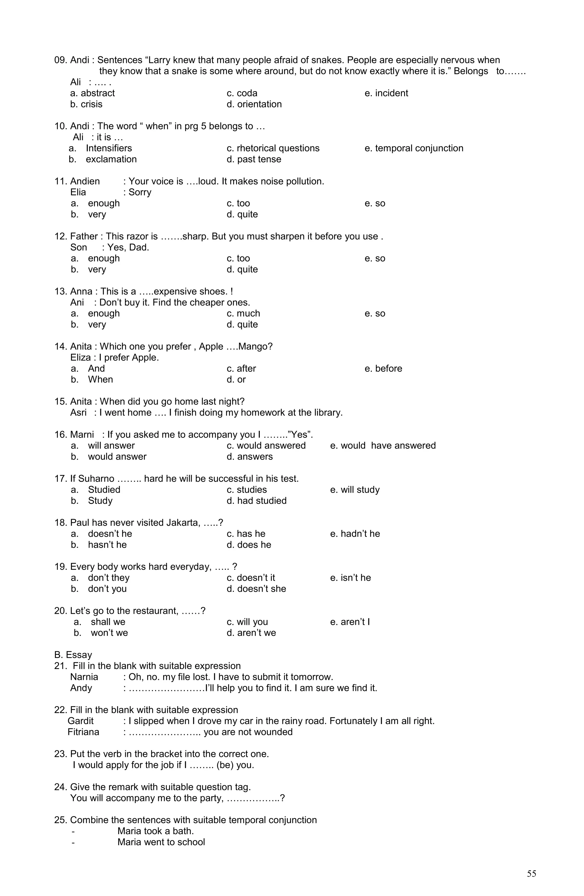 55
09. Andi : Sentences “Larry knew that many people afraid of snakes. People are especially nervous when
they know that a snake is some where around, but do not know exactly where it is.” Belongs to…….
Ali : …. .
a. abstract c. coda e. incident
b. crisis d. orientation
10. Andi : The word “ when” in prg 5 belongs to …
Ali : it is …
a. Intensifiers c. rhetorical questions e. temporal conjunction
b. exclamation d. past tense
11. Andien : Your voice is ….loud. It makes noise pollution.
Elia : Sorry
a. enough c. too e. so
b. very d. quite
12. Father : This razor is …….sharp. But you must sharpen it before you use .
Son : Yes, Dad.
a. enough c. too e. so
b. very d. quite
13. Anna : This is a …..expensive shoes. !
Ani : Don’t buy it. Find the cheaper ones.
a. enough c. much e. so
b. very d. quite
14. Anita : Which one you prefer , Apple ….Mango?
Eliza : I prefer Apple.
a. And c. after e. before
b. When d. or
15. Anita : When did you go home last night?
Asri : I went home …. I finish doing my homework at the library.
16. Marni : If you asked me to accompany you I ……..”Yes”.
a. will answer c. would answered e. would have answered
b. would answer d. answers
17. If Suharno …….. hard he will be successful in his test.
a. Studied c. studies e. will study
b. Study d. had studied
18. Paul has never visited Jakarta, …..?
a. doesn’t he c. has he e. hadn’t he
b. hasn’t he d. does he
19. Every body works hard everyday, ….. ?
a. don’t they c. doesn’t it e. isn’t he
b. don’t you d. doesn’t she
20. Let’s go to the restaurant, ……?
a. shall we c. will you e. aren’t I
b. won’t we d. aren’t we
B. Essay
21. Fill in the blank with suitable expression
Narnia : Oh, no. my file lost. I have to submit it tomorrow.
Andy : ……………………I’ll help you to find it. I am sure we find it.
22. Fill in the blank with suitable expression
Gardit : I slipped when I drove my car in the rainy road. Fortunately I am all right.
Fitriana : ………………….. you are not wounded
23. Put the verb in the bracket into the correct one.
I would apply for the job if I …….. (be) you.
24. Give the remark with suitable question tag.
You will accompany me to the party, ……………..?
25. Combine the sentences with suitable temporal conjunction
- Maria took a bath.
- Maria went to school
 