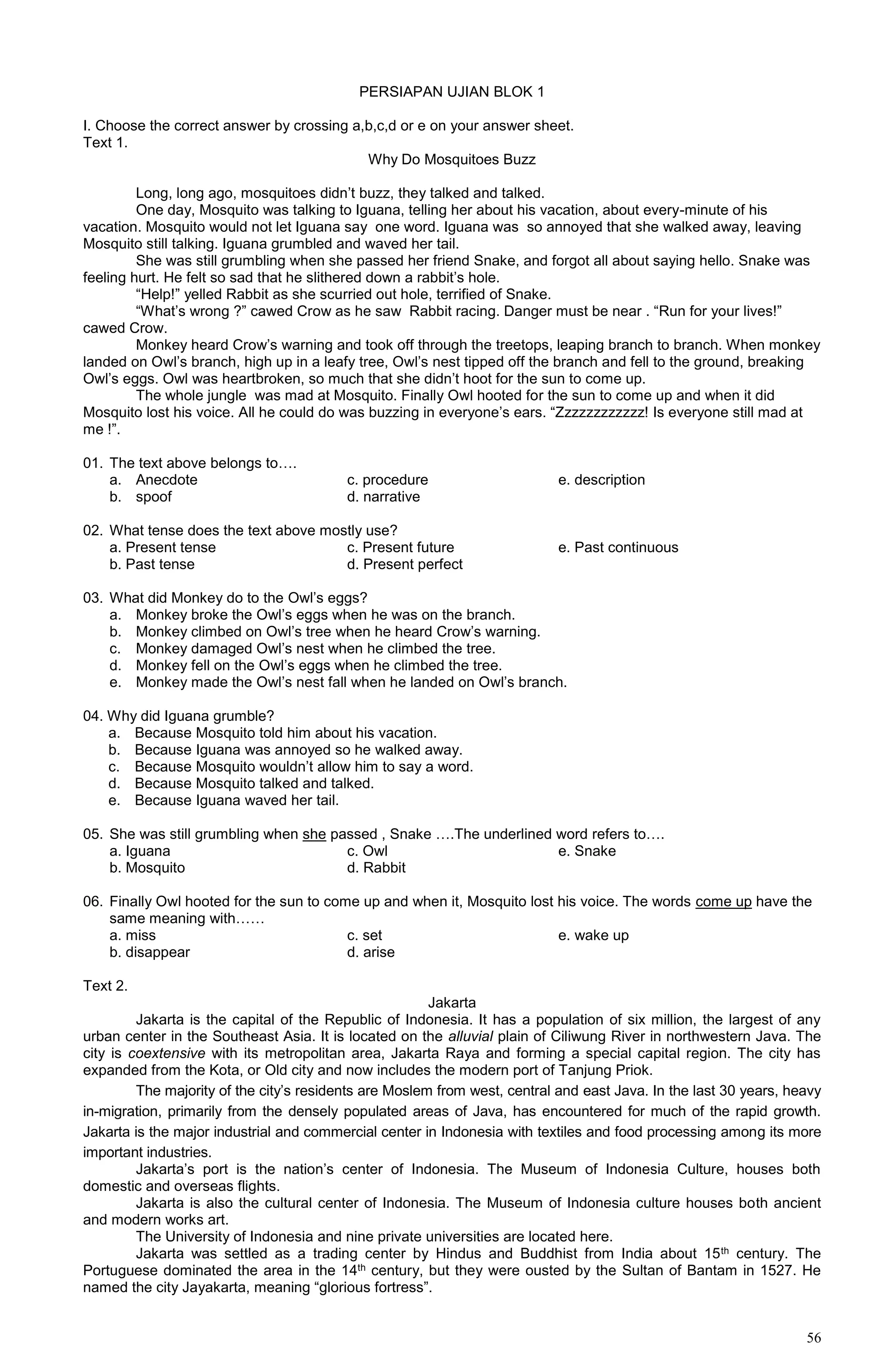 56
PERSIAPAN UJIAN BLOK 1
I. Choose the correct answer by crossing a,b,c,d or e on your answer sheet.
Text 1.
Why Do Mosquitoes Buzz
Long, long ago, mosquitoes didn’t buzz, they talked and talked.
One day, Mosquito was talking to Iguana, telling her about his vacation, about every-minute of his
vacation. Mosquito would not let Iguana say one word. Iguana was so annoyed that she walked away, leaving
Mosquito still talking. Iguana grumbled and waved her tail.
She was still grumbling when she passed her friend Snake, and forgot all about saying hello. Snake was
feeling hurt. He felt so sad that he slithered down a rabbit’s hole.
“Help!” yelled Rabbit as she scurried out hole, terrified of Snake.
“What’s wrong ?” cawed Crow as he saw Rabbit racing. Danger must be near . “Run for your lives!”
cawed Crow.
Monkey heard Crow’s warning and took off through the treetops, leaping branch to branch. When monkey
landed on Owl’s branch, high up in a leafy tree, Owl’s nest tipped off the branch and fell to the ground, breaking
Owl’s eggs. Owl was heartbroken, so much that she didn’t hoot for the sun to come up.
The whole jungle was mad at Mosquito. Finally Owl hooted for the sun to come up and when it did
Mosquito lost his voice. All he could do was buzzing in everyone’s ears. “Zzzzzzzzzzzz! Is everyone still mad at
me !”.
01. The text above belongs to….
a. Anecdote c. procedure e. description
b. spoof d. narrative
02. What tense does the text above mostly use?
a. Present tense c. Present future e. Past continuous
b. Past tense d. Present perfect
03. What did Monkey do to the Owl’s eggs?
a. Monkey broke the Owl’s eggs when he was on the branch.
b. Monkey climbed on Owl’s tree when he heard Crow’s warning.
c. Monkey damaged Owl’s nest when he climbed the tree.
d. Monkey fell on the Owl’s eggs when he climbed the tree.
e. Monkey made the Owl’s nest fall when he landed on Owl’s branch.
04. Why did Iguana grumble?
a. Because Mosquito told him about his vacation.
b. Because Iguana was annoyed so he walked away.
c. Because Mosquito wouldn’t allow him to say a word.
d. Because Mosquito talked and talked.
e. Because Iguana waved her tail.
05. She was still grumbling when she passed , Snake ….The underlined word refers to….
a. Iguana c. Owl e. Snake
b. Mosquito d. Rabbit
06. Finally Owl hooted for the sun to come up and when it, Mosquito lost his voice. The words come up have the
same meaning with……
a. miss c. set e. wake up
b. disappear d. arise
Text 2.
Jakarta
Jakarta is the capital of the Republic of Indonesia. It has a population of six million, the largest of any
urban center in the Southeast Asia. It is located on the alluvial plain of Ciliwung River in northwestern Java. The
city is coextensive with its metropolitan area, Jakarta Raya and forming a special capital region. The city has
expanded from the Kota, or Old city and now includes the modern port of Tanjung Priok.
The majority of the city’s residents are Moslem from west, central and east Java. In the last 30 years, heavy
in-migration, primarily from the densely populated areas of Java, has encountered for much of the rapid growth.
Jakarta is the major industrial and commercial center in Indonesia with textiles and food processing among its more
important industries.
Jakarta’s port is the nation’s center of Indonesia. The Museum of Indonesia Culture, houses both
domestic and overseas flights.
Jakarta is also the cultural center of Indonesia. The Museum of Indonesia culture houses both ancient
and modern works art.
The University of Indonesia and nine private universities are located here.
Jakarta was settled as a trading center by Hindus and Buddhist from India about 15th century. The
Portuguese dominated the area in the 14th century, but they were ousted by the Sultan of Bantam in 1527. He
named the city Jayakarta, meaning “glorious fortress”.
 