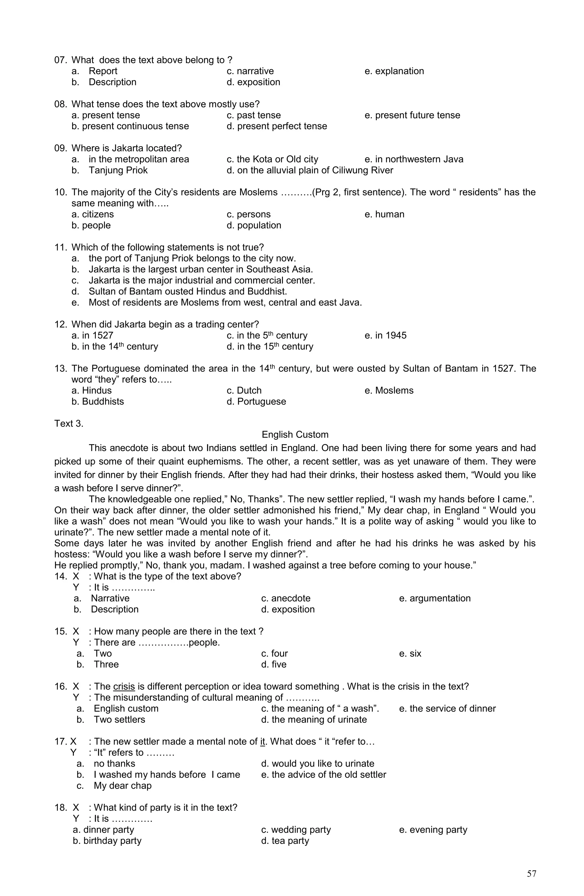57
07. What does the text above belong to ?
a. Report c. narrative e. explanation
b. Description d. exposition
08. What tense does the text above mostly use?
a. present tense c. past tense e. present future tense
b. present continuous tense d. present perfect tense
09. Where is Jakarta located?
a. in the metropolitan area c. the Kota or Old city e. in northwestern Java
b. Tanjung Priok d. on the alluvial plain of Ciliwung River
10. The majority of the City’s residents are Moslems ……….(Prg 2, first sentence). The word “ residents” has the
same meaning with…..
a. citizens c. persons e. human
b. people d. population
11. Which of the following statements is not true?
a. the port of Tanjung Priok belongs to the city now.
b. Jakarta is the largest urban center in Southeast Asia.
c. Jakarta is the major industrial and commercial center.
d. Sultan of Bantam ousted Hindus and Buddhist.
e. Most of residents are Moslems from west, central and east Java.
12. When did Jakarta begin as a trading center?
a. in 1527 c. in the 5th century e. in 1945
b. in the 14th century d. in the 15th century
13. The Portuguese dominated the area in the 14th century, but were ousted by Sultan of Bantam in 1527. The
word “they” refers to…..
a. Hindus c. Dutch e. Moslems
b. Buddhists d. Portuguese
Text 3.
English Custom
This anecdote is about two Indians settled in England. One had been living there for some years and had
picked up some of their quaint euphemisms. The other, a recent settler, was as yet unaware of them. They were
invited for dinner by their English friends. After they had had their drinks, their hostess asked them, “Would you like
a wash before I serve dinner?”.
The knowledgeable one replied,” No, Thanks”. The new settler replied, “I wash my hands before I came.”.
On their way back after dinner, the older settler admonished his friend,” My dear chap, in England “ Would you
like a wash” does not mean “Would you like to wash your hands.” It is a polite way of asking “ would you like to
urinate?”. The new settler made a mental note of it.
Some days later he was invited by another English friend and after he had his drinks he was asked by his
hostess: “Would you like a wash before I serve my dinner?”.
He replied promptly,” No, thank you, madam. I washed against a tree before coming to your house.”
14. X : What is the type of the text above?
Y : It is …………..
a. Narrative c. anecdote e. argumentation
b. Description d. exposition
15. X : How many people are there in the text ?
Y : There are …………….people.
a. Two c. four e. six
b. Three d. five
16. X : The crisis is different perception or idea toward something . What is the crisis in the text?
Y : The misunderstanding of cultural meaning of ………..
a. English custom c. the meaning of “ a wash”. e. the service of dinner
b. Two settlers d. the meaning of urinate
17. X : The new settler made a mental note of it. What does “ it “refer to…
Y : “It” refers to ………
a. no thanks d. would you like to urinate
b. I washed my hands before I came e. the advice of the old settler
c. My dear chap
18. X : What kind of party is it in the text?
Y : It is ………….
a. dinner party c. wedding party e. evening party
b. birthday party d. tea party
 