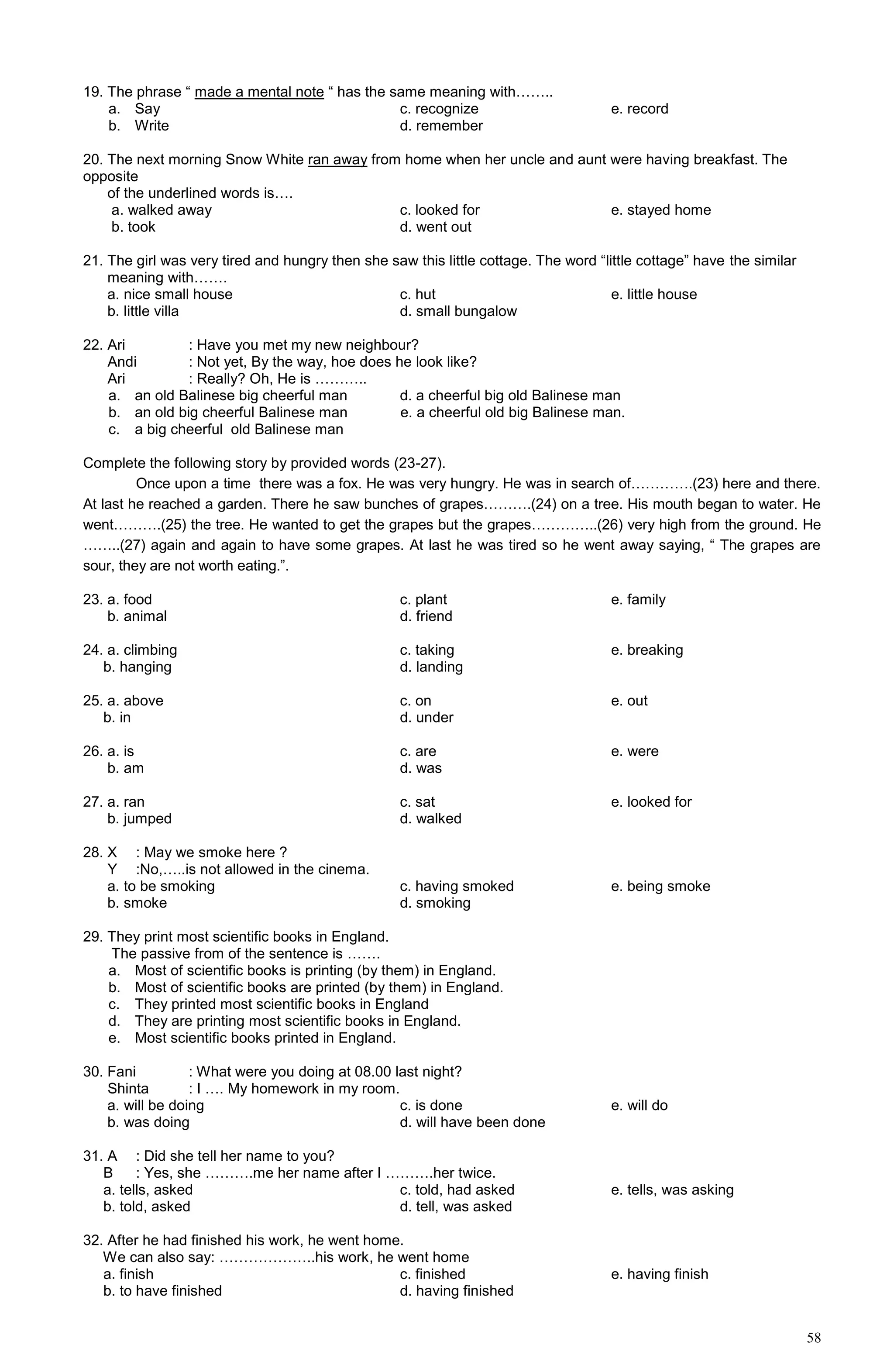58
19. The phrase “ made a mental note “ has the same meaning with……..
a. Say c. recognize e. record
b. Write d. remember
20. The next morning Snow White ran away from home when her uncle and aunt were having breakfast. The
opposite
of the underlined words is….
a. walked away c. looked for e. stayed home
b. took d. went out
21. The girl was very tired and hungry then she saw this little cottage. The word “little cottage” have the similar
meaning with…….
a. nice small house c. hut e. little house
b. little villa d. small bungalow
22. Ari : Have you met my new neighbour?
Andi : Not yet, By the way, hoe does he look like?
Ari : Really? Oh, He is ………..
a. an old Balinese big cheerful man d. a cheerful big old Balinese man
b. an old big cheerful Balinese man e. a cheerful old big Balinese man.
c. a big cheerful old Balinese man
Complete the following story by provided words (23-27).
Once upon a time there was a fox. He was very hungry. He was in search of………….(23) here and there.
At last he reached a garden. There he saw bunches of grapes……….(24) on a tree. His mouth began to water. He
went……….(25) the tree. He wanted to get the grapes but the grapes…………..(26) very high from the ground. He
……..(27) again and again to have some grapes. At last he was tired so he went away saying, “ The grapes are
sour, they are not worth eating.”.
23. a. food c. plant e. family
b. animal d. friend
24. a. climbing c. taking e. breaking
b. hanging d. landing
25. a. above c. on e. out
b. in d. under
26. a. is c. are e. were
b. am d. was
27. a. ran c. sat e. looked for
b. jumped d. walked
28. X : May we smoke here ?
Y :No,…..is not allowed in the cinema.
a. to be smoking c. having smoked e. being smoke
b. smoke d. smoking
29. They print most scientific books in England.
The passive from of the sentence is …….
a. Most of scientific books is printing (by them) in England.
b. Most of scientific books are printed (by them) in England.
c. They printed most scientific books in England
d. They are printing most scientific books in England.
e. Most scientific books printed in England.
30. Fani : What were you doing at 08.00 last night?
Shinta : I …. My homework in my room.
a. will be doing c. is done e. will do
b. was doing d. will have been done
31. A : Did she tell her name to you?
B : Yes, she ……….me her name after I ……….her twice.
a. tells, asked c. told, had asked e. tells, was asking
b. told, asked d. tell, was asked
32. After he had finished his work, he went home.
We can also say: ………………..his work, he went home
a. finish c. finished e. having finish
b. to have finished d. having finished
 