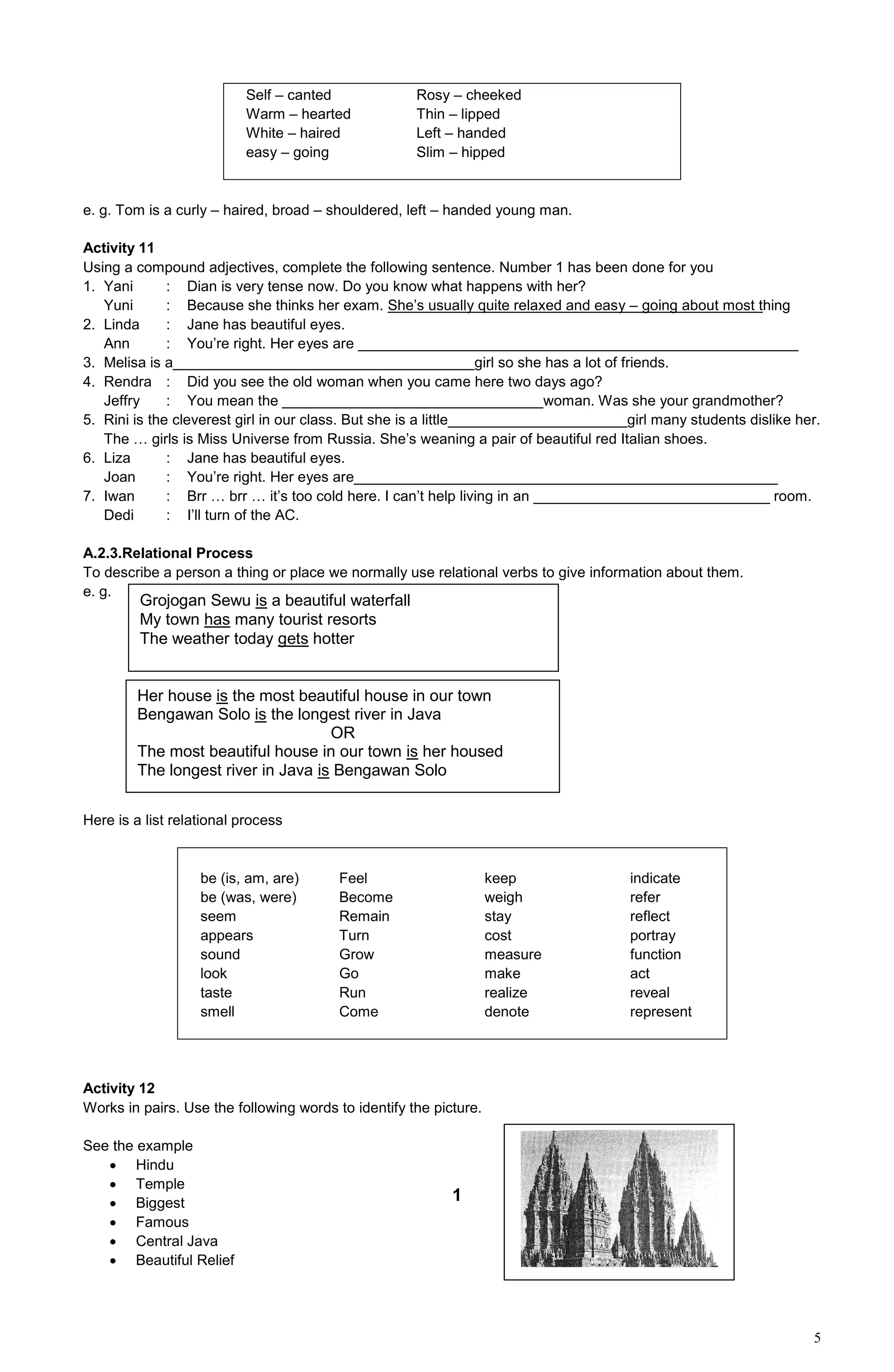 5
Self – canted Rosy – cheeked
Warm – hearted Thin – lipped
White – haired Left – handed
easy – going Slim – hipped
e. g. Tom is a curly – haired, broad – shouldered, left – handed young man.
Activity 11
Using a compound adjectives, complete the following sentence. Number 1 has been done for you
1. Yani : Dian is very tense now. Do you know what happens with her?
Yuni : Because she thinks her exam. She’s usually quite relaxed and easy – going about most thing
2. Linda : Jane has beautiful eyes.
Ann : You’re right. Her eyes are ______________________________________________________
3. Melisa is a_____________________________________girl so she has a lot of friends.
4. Rendra : Did you see the old woman when you came here two days ago?
Jeffry : You mean the ________________________________woman. Was she your grandmother?
5. Rini is the cleverest girl in our class. But she is a little______________________girl many students dislike her.
The … girls is Miss Universe from Russia. She’s weaning a pair of beautiful red Italian shoes.
6. Liza : Jane has beautiful eyes.
Joan : You’re right. Her eyes are____________________________________________________
7. Iwan : Brr … brr … it’s too cold here. I can’t help living in an _____________________________ room.
Dedi : I’ll turn of the AC.
A.2.3.Relational Process
To describe a person a thing or place we normally use relational verbs to give information about them.
e. g.
Here is a list relational process
be (is, am, are) Feel keep indicate
be (was, were) Become weigh refer
seem Remain stay reflect
appears Turn cost portray
sound Grow measure function
look Go make act
taste Run realize reveal
smell Come denote represent
Activity 12
Works in pairs. Use the following words to identify the picture.
See the example
 Hindu
 Temple
 Biggest
 Famous
 Central Java
 Beautiful Relief
Grojogan Sewu is a beautiful waterfall
My town has many tourist resorts
The weather today gets hotter
Her house is the most beautiful house in our town
Bengawan Solo is the longest river in Java
OR
The most beautiful house in our town is her housed
The longest river in Java is Bengawan Solo
1
 
