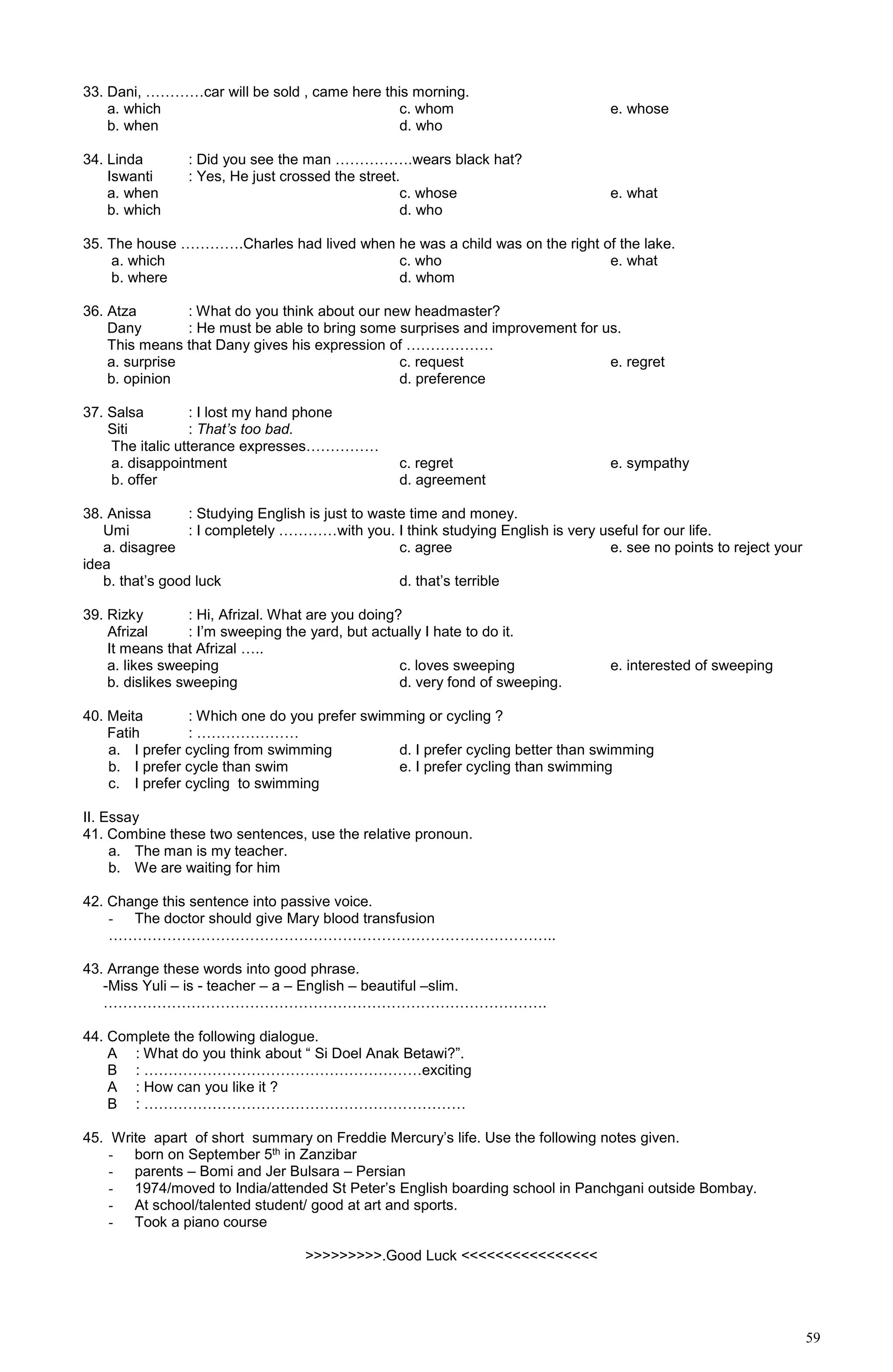 59
33. Dani, …………car will be sold , came here this morning.
a. which c. whom e. whose
b. when d. who
34. Linda : Did you see the man …………….wears black hat?
Iswanti : Yes, He just crossed the street.
a. when c. whose e. what
b. which d. who
35. The house ………….Charles had lived when he was a child was on the right of the lake.
a. which c. who e. what
b. where d. whom
36. Atza : What do you think about our new headmaster?
Dany : He must be able to bring some surprises and improvement for us.
This means that Dany gives his expression of ………………
a. surprise c. request e. regret
b. opinion d. preference
37. Salsa : I lost my hand phone
Siti : That’s too bad.
The italic utterance expresses……………
a. disappointment c. regret e. sympathy
b. offer d. agreement
38. Anissa : Studying English is just to waste time and money.
Umi : I completely …………with you. I think studying English is very useful for our life.
a. disagree c. agree e. see no points to reject your
idea
b. that’s good luck d. that’s terrible
39. Rizky : Hi, Afrizal. What are you doing?
Afrizal : I’m sweeping the yard, but actually I hate to do it.
It means that Afrizal …..
a. likes sweeping c. loves sweeping e. interested of sweeping
b. dislikes sweeping d. very fond of sweeping.
40. Meita : Which one do you prefer swimming or cycling ?
Fatih : …………………
a. I prefer cycling from swimming d. I prefer cycling better than swimming
b. I prefer cycle than swim e. I prefer cycling than swimming
c. I prefer cycling to swimming
II. Essay
41. Combine these two sentences, use the relative pronoun.
a. The man is my teacher.
b. We are waiting for him
42. Change this sentence into passive voice.
- The doctor should give Mary blood transfusion
………………………………………………………………………………..
43. Arrange these words into good phrase.
-Miss Yuli – is - teacher – a – English – beautiful –slim.
……………………………………………………………………………….
44. Complete the following dialogue.
A : What do you think about “ Si Doel Anak Betawi?”.
B : …………………………………………………exciting
A : How can you like it ?
B : …………………………………………………………
45. Write apart of short summary on Freddie Mercury’s life. Use the following notes given.
- born on September 5th in Zanzibar
- parents – Bomi and Jer Bulsara – Persian
- 1974/moved to India/attended St Peter’s English boarding school in Panchgani outside Bombay.
- At school/talented student/ good at art and sports.
- Took a piano course
>>>>>>>>>.Good Luck <<<<<<<<<<<<<<<<
 