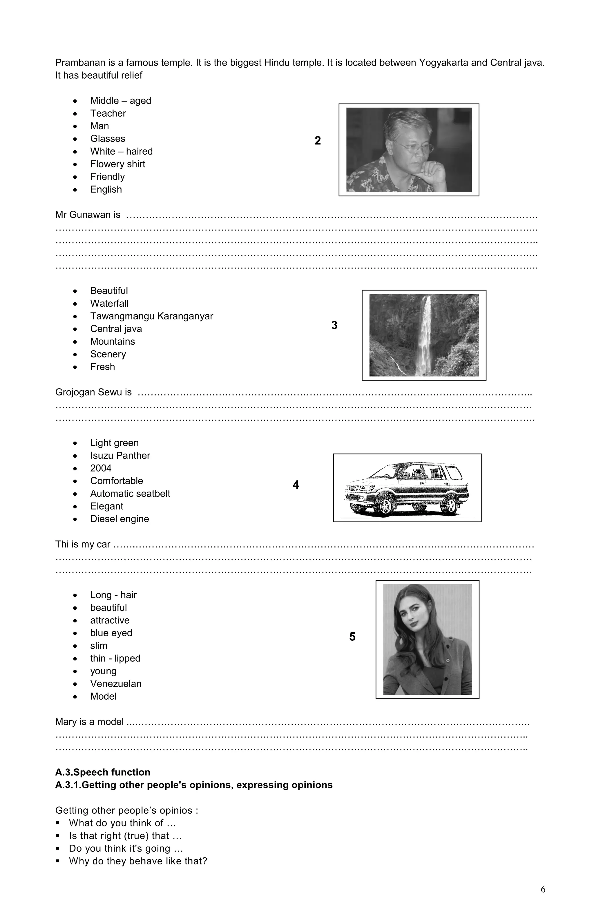 6
Prambanan is a famous temple. It is the biggest Hindu temple. It is located between Yogyakarta and Central java.
It has beautiful relief
 Middle – aged
 Teacher
 Man
 Glasses
 White – haired
 Flowery shirt
 Friendly
 English
Mr Gunawan is ……………………………………………………………………………………………………………….
…………………………………………………………………………………………………………………………………..
…………………………………………………………………………………………………………………………………..
…………………………………………………………………………………………………………………………………..
…………………………………………………………………………………………………………………………………..
 Beautiful
 Waterfall
 Tawangmangu Karanganyar
 Central java
 Mountains
 Scenery
 Fresh
Grojogan Sewu is …………………………………………………………………………………………………………..
…………………………………………………………………………………………………………………………………
………………………………………………………………………………………………………………………………….
 Light green
 Isuzu Panther
 2004
 Comfortable
 Automatic seatbelt
 Elegant
 Diesel engine
Thi is my car …….……………………………………………………………………………………………………………
…………………………………………………………………………………………………………………………………
…………………………………………………………………………………………………………………………………
 Long - hair
 beautiful
 attractive
 blue eyed
 slim
 thin - lipped
 young
 Venezuelan
 Model
Mary is a model ...…………………………………………………………………………………………………………..
………………………………………………………………………………………………………………………………..
………………………………………………………………………………………………………………………………..
A.3.Speech function
A.3.1.Getting other people's opinions, expressing opinions
Getting other people’s opinios :
 What do you think of …
 Is that right (true) that …
 Do you think it's going …
 Why do they behave like that?
2
3
5
4
 