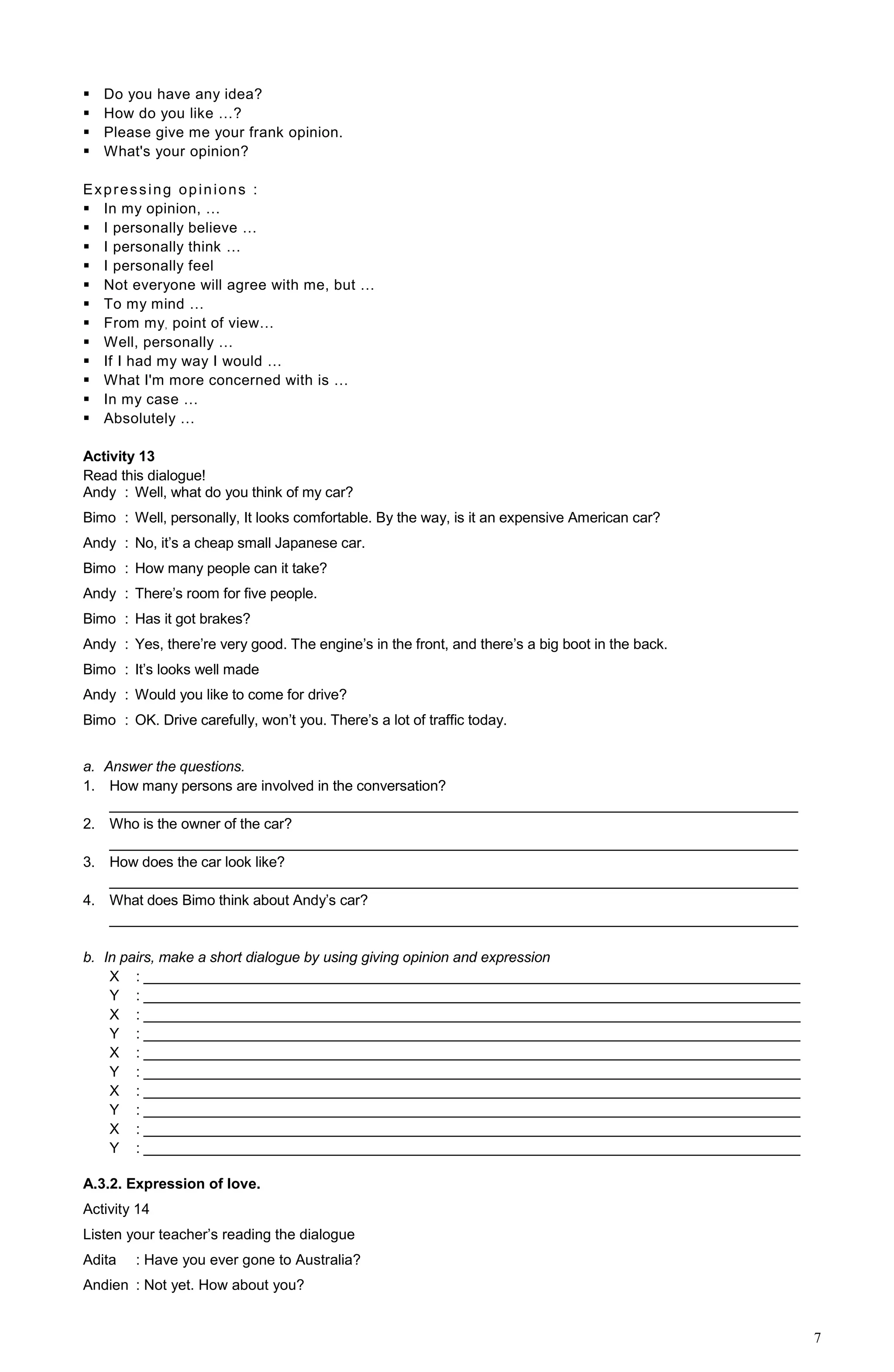 7
 Do you have any idea?
 How do you like …?
 Please give me your frank opinion.
 What's your opinion?
Expressing opinions :
 In my opinion, …
 I personally believe …
 I personally think …
 I personally feel
 Not everyone will agree with me, but …
 To my mind …
 From my, point of view…
 Well, personally …
 If I had my way I would …
 What I'm more concerned with is …
 In my case …
 Absolutely …
Activity 13
Read this dialogue!
Andy : Well, what do you think of my car?
Bimo : Well, personally, It looks comfortable. By the way, is it an expensive American car?
Andy : No, it’s a cheap small Japanese car.
Bimo : How many people can it take?
Andy : There’s room for five people.
Bimo : Has it got brakes?
Andy : Yes, there’re very good. The engine’s in the front, and there’s a big boot in the back.
Bimo : It’s looks well made
Andy : Would you like to come for drive?
Bimo : OK. Drive carefully, won’t you. There’s a lot of traffic today.
a. Answer the questions.
1. How many persons are involved in the conversation?
______________________________________________________________________________________
2. Who is the owner of the car?
______________________________________________________________________________________
3. How does the car look like?
______________________________________________________________________________________
4. What does Bimo think about Andy’s car?
______________________________________________________________________________________
b. In pairs, make a short dialogue by using giving opinion and expression
X : __________________________________________________________________________________
Y : __________________________________________________________________________________
X : __________________________________________________________________________________
Y : __________________________________________________________________________________
X : __________________________________________________________________________________
Y : __________________________________________________________________________________
X : __________________________________________________________________________________
Y : __________________________________________________________________________________
X : __________________________________________________________________________________
Y : __________________________________________________________________________________
A.3.2. Expression of love.
Activity 14
Listen your teacher’s reading the dialogue
Adita : Have you ever gone to Australia?
Andien : Not yet. How about you?
 