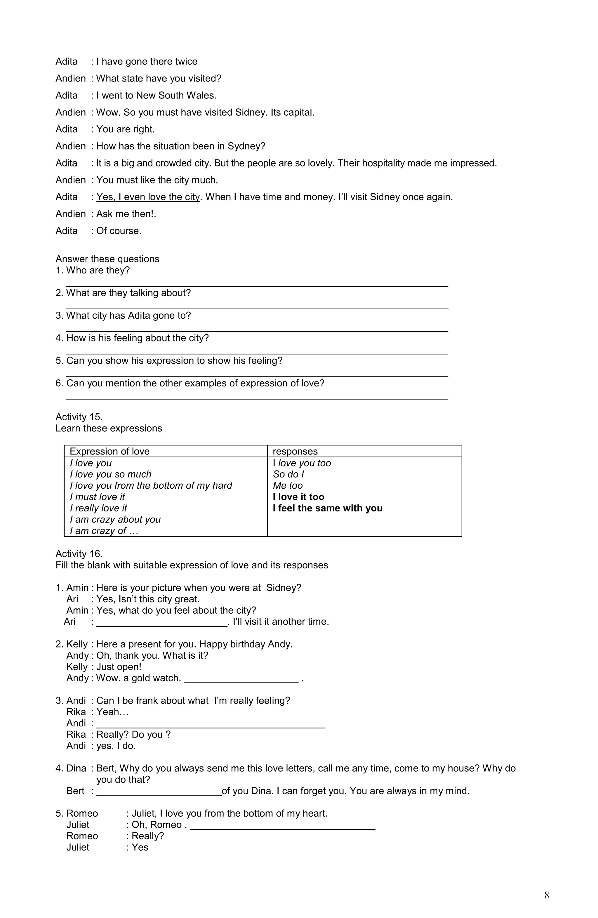 8
Adita : I have gone there twice
Andien : What state have you visited?
Adita : I went to New South Wales.
Andien : Wow. So you must have visited Sidney. Its capital.
Adita : You are right.
Andien : How has the situation been in Sydney?
Adita : It is a big and crowded city. But the people are so lovely. Their hospitality made me impressed.
Andien : You must like the city much.
Adita : Yes, I even love the city. When I have time and money. I’ll visit Sidney once again.
Andien : Ask me then!.
Adita : Of course.
Answer these questions
1. Who are they?
______________________________________________________________________
2. What are they talking about?
______________________________________________________________________
3. What city has Adita gone to?
______________________________________________________________________
4. How is his feeling about the city?
______________________________________________________________________
5. Can you show his expression to show his feeling?
______________________________________________________________________
6. Can you mention the other examples of expression of love?
______________________________________________________________________
Activity 15.
Learn these expressions
Expression of love responses
I love you
I love you so much
I love you from the bottom of my hard
I must love it
I really love it
I am crazy about you
I am crazy of …
I love you too
So do I
Me too
I love it too
I feel the same with you
Activity 16.
Fill the blank with suitable expression of love and its responses
1. Amin : Here is your picture when you were at Sidney?
Ari : Yes, Isn’t this city great.
Amin : Yes, what do you feel about the city?
Ari : ________________________. I’ll visit it another time.
2. Kelly : Here a present for you. Happy birthday Andy.
Andy : Oh, thank you. What is it?
Kelly : Just open!
Andy : Wow. a gold watch. _____________________ .
3. Andi : Can I be frank about what I’m really feeling?
Rika : Yeah…
Andi : __________________________________________
Rika : Really? Do you ?
Andi : yes, I do.
4. Dina : Bert, Why do you always send me this love letters, call me any time, come to my house? Why do
you do that?
Bert : _______________________of you Dina. I can forget you. You are always in my mind.
5. Romeo : Juliet, I love you from the bottom of my heart.
Juliet : Oh, Romeo , __________________________________
Romeo : Really?
Juliet : Yes
 