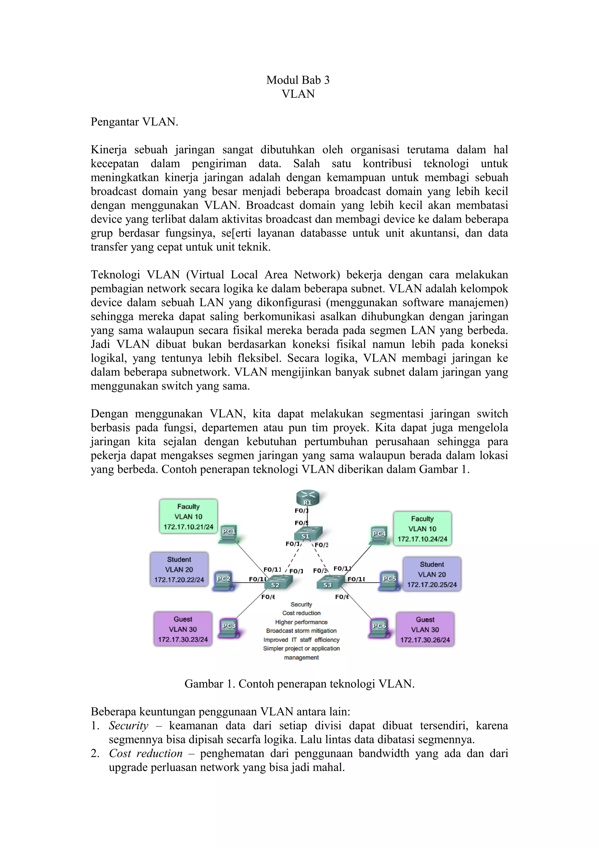 Modul Bab 3
VLAN
Pengantar VLAN.
Kinerja sebuah jaringan sangat dibutuhkan oleh organisasi terutama dalam hal
kecepatan dalam pengiriman data. Salah satu kontribusi teknologi untuk
meningkatkan kinerja jaringan adalah dengan kemampuan untuk membagi sebuah
broadcast domain yang besar menjadi beberapa broadcast domain yang lebih kecil
dengan menggunakan VLAN. Broadcast domain yang lebih kecil akan membatasi
device yang terlibat dalam aktivitas broadcast dan membagi device ke dalam beberapa
grup berdasar fungsinya, se[erti layanan databasse untuk unit akuntansi, dan data
transfer yang cepat untuk unit teknik.
Teknologi VLAN (Virtual Local Area Network) bekerja dengan cara melakukan
pembagian network secara logika ke dalam beberapa subnet. VLAN adalah kelompok
device dalam sebuah LAN yang dikonfigurasi (menggunakan software manajemen)
sehingga mereka dapat saling berkomunikasi asalkan dihubungkan dengan jaringan
yang sama walaupun secara fisikal mereka berada pada segmen LAN yang berbeda.
Jadi VLAN dibuat bukan berdasarkan koneksi fisikal namun lebih pada koneksi
logikal, yang tentunya lebih fleksibel. Secara logika, VLAN membagi jaringan ke
dalam beberapa subnetwork. VLAN mengijinkan banyak subnet dalam jaringan yang
menggunakan switch yang sama.
Dengan menggunakan VLAN, kita dapat melakukan segmentasi jaringan switch
berbasis pada fungsi, departemen atau pun tim proyek. Kita dapat juga mengelola
jaringan kita sejalan dengan kebutuhan pertumbuhan perusahaan sehingga para
pekerja dapat mengakses segmen jaringan yang sama walaupun berada dalam lokasi
yang berbeda. Contoh penerapan teknologi VLAN diberikan dalam Gambar 1.
Gambar 1. Contoh penerapan teknologi VLAN.
Beberapa keuntungan penggunaan VLAN antara lain:
1. Security – keamanan data dari setiap divisi dapat dibuat tersendiri, karena
segmennya bisa dipisah secarfa logika. Lalu lintas data dibatasi segmennya.
2. Cost reduction – penghematan dari penggunaan bandwidth yang ada dan dari
upgrade perluasan network yang bisa jadi mahal.
 