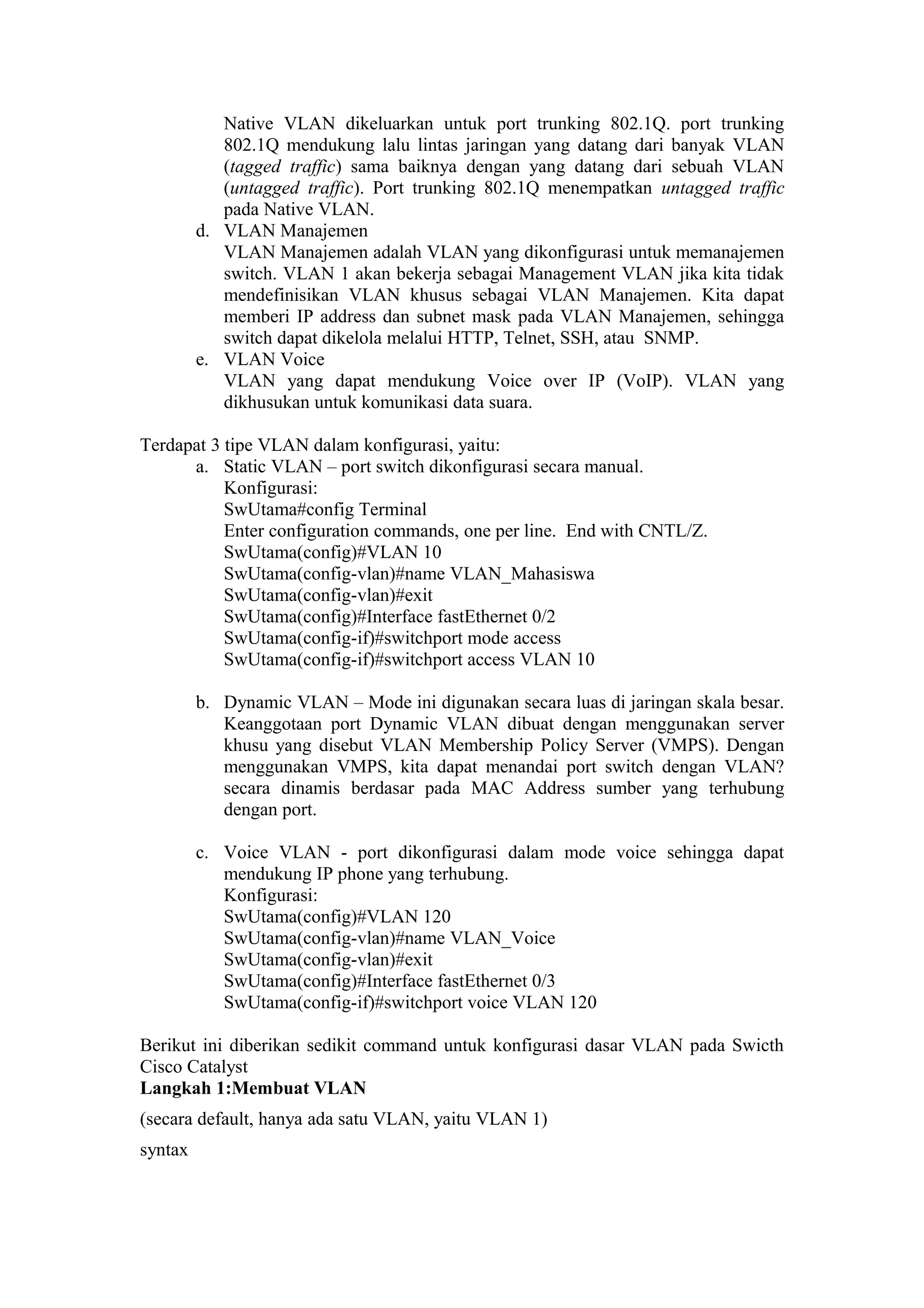 Native VLAN dikeluarkan untuk port trunking 802.1Q. port trunking
802.1Q mendukung lalu lintas jaringan yang datang dari banyak VLAN
(tagged traffic) sama baiknya dengan yang datang dari sebuah VLAN
(untagged traffic). Port trunking 802.1Q menempatkan untagged traffic
pada Native VLAN.
d. VLAN Manajemen
VLAN Manajemen adalah VLAN yang dikonfigurasi untuk memanajemen
switch. VLAN 1 akan bekerja sebagai Management VLAN jika kita tidak
mendefinisikan VLAN khusus sebagai VLAN Manajemen. Kita dapat
memberi IP address dan subnet mask pada VLAN Manajemen, sehingga
switch dapat dikelola melalui HTTP, Telnet, SSH, atau SNMP.
e. VLAN Voice
VLAN yang dapat mendukung Voice over IP (VoIP). VLAN yang
dikhusukan untuk komunikasi data suara.
Terdapat 3 tipe VLAN dalam konfigurasi, yaitu:
a. Static VLAN – port switch dikonfigurasi secara manual.
Konfigurasi:
SwUtama#config Terminal
Enter configuration commands, one per line. End with CNTL/Z.
SwUtama(config)#VLAN 10
SwUtama(config-vlan)#name VLAN_Mahasiswa
SwUtama(config-vlan)#exit
SwUtama(config)#Interface fastEthernet 0/2
SwUtama(config-if)#switchport mode access
SwUtama(config-if)#switchport access VLAN 10
b. Dynamic VLAN – Mode ini digunakan secara luas di jaringan skala besar.
Keanggotaan port Dynamic VLAN dibuat dengan menggunakan server
khusu yang disebut VLAN Membership Policy Server (VMPS). Dengan
menggunakan VMPS, kita dapat menandai port switch dengan VLAN?
secara dinamis berdasar pada MAC Address sumber yang terhubung
dengan port.
c. Voice VLAN - port dikonfigurasi dalam mode voice sehingga dapat
mendukung IP phone yang terhubung.
Konfigurasi:
SwUtama(config)#VLAN 120
SwUtama(config-vlan)#name VLAN_Voice
SwUtama(config-vlan)#exit
SwUtama(config)#Interface fastEthernet 0/3
SwUtama(config-if)#switchport voice VLAN 120
Berikut ini diberikan sedikit command untuk konfigurasi dasar VLAN pada Swicth
Cisco Catalyst
Langkah 1:Membuat VLAN
(secara default, hanya ada satu VLAN, yaitu VLAN 1)
syntax
 
