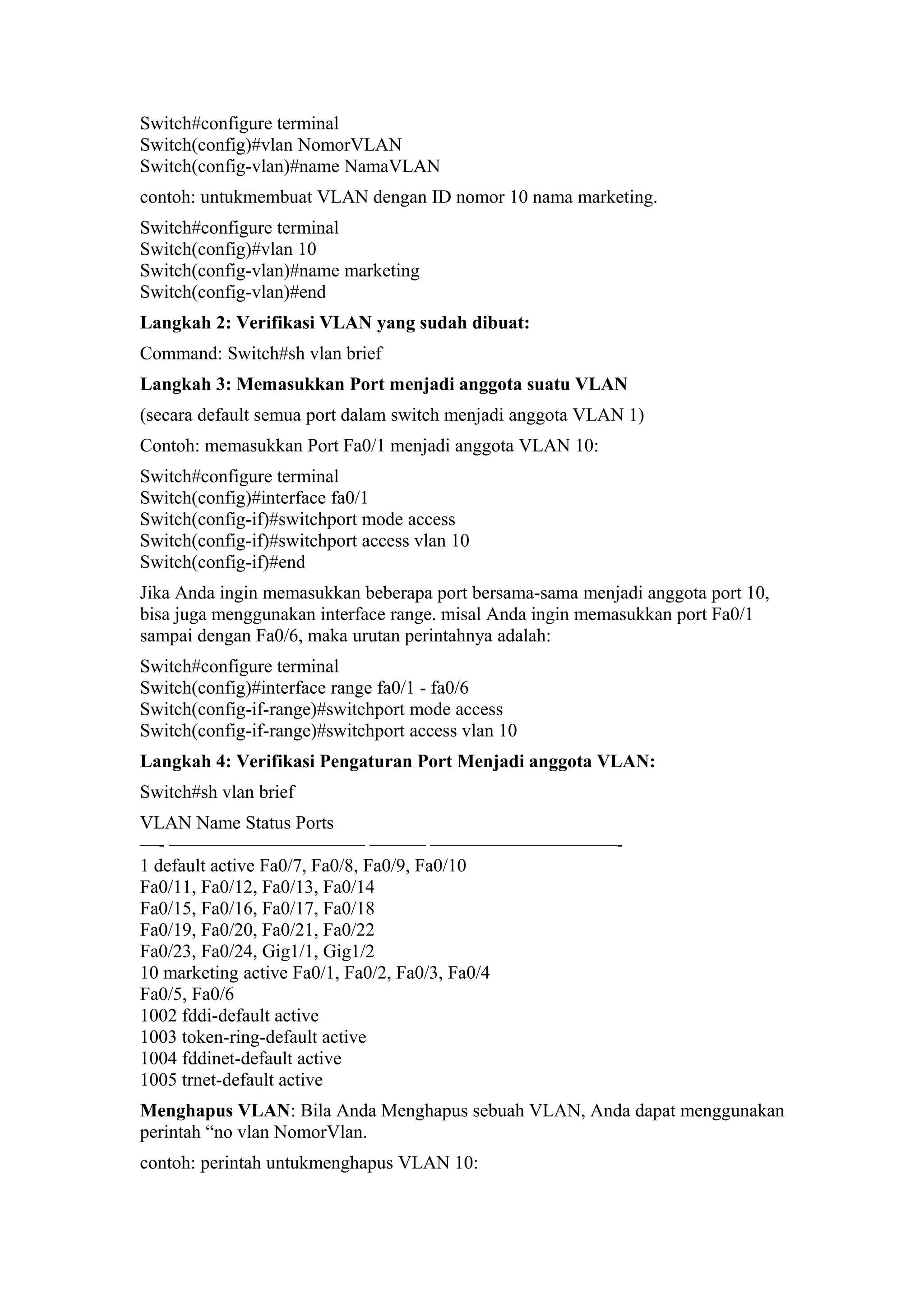 Switch#configure terminal
Switch(config)#vlan NomorVLAN
Switch(config-vlan)#name NamaVLAN
contoh: untukmembuat VLAN dengan ID nomor 10 nama marketing.
Switch#configure terminal
Switch(config)#vlan 10
Switch(config-vlan)#name marketing
Switch(config-vlan)#end
Langkah 2: Verifikasi VLAN yang sudah dibuat:
Command: Switch#sh vlan brief
Langkah 3: Memasukkan Port menjadi anggota suatu VLAN
(secara default semua port dalam switch menjadi anggota VLAN 1)
Contoh: memasukkan Port Fa0/1 menjadi anggota VLAN 10:
Switch#configure terminal
Switch(config)#interface fa0/1
Switch(config-if)#switchport mode access
Switch(config-if)#switchport access vlan 10
Switch(config-if)#end
Jika Anda ingin memasukkan beberapa port bersama-sama menjadi anggota port 10,
bisa juga menggunakan interface range. misal Anda ingin memasukkan port Fa0/1
sampai dengan Fa0/6, maka urutan perintahnya adalah:
Switch#configure terminal
Switch(config)#interface range fa0/1 - fa0/6
Switch(config-if-range)#switchport mode access
Switch(config-if-range)#switchport access vlan 10
Langkah 4: Verifikasi Pengaturan Port Menjadi anggota VLAN:
Switch#sh vlan brief
VLAN Name Status Ports
—- ——————————– ——— ——————————-
1 default active Fa0/7, Fa0/8, Fa0/9, Fa0/10
Fa0/11, Fa0/12, Fa0/13, Fa0/14
Fa0/15, Fa0/16, Fa0/17, Fa0/18
Fa0/19, Fa0/20, Fa0/21, Fa0/22
Fa0/23, Fa0/24, Gig1/1, Gig1/2
10 marketing active Fa0/1, Fa0/2, Fa0/3, Fa0/4
Fa0/5, Fa0/6
1002 fddi-default active
1003 token-ring-default active
1004 fddinet-default active
1005 trnet-default active
Menghapus VLAN: Bila Anda Menghapus sebuah VLAN, Anda dapat menggunakan
perintah “no vlan NomorVlan.
contoh: perintah untukmenghapus VLAN 10:
 