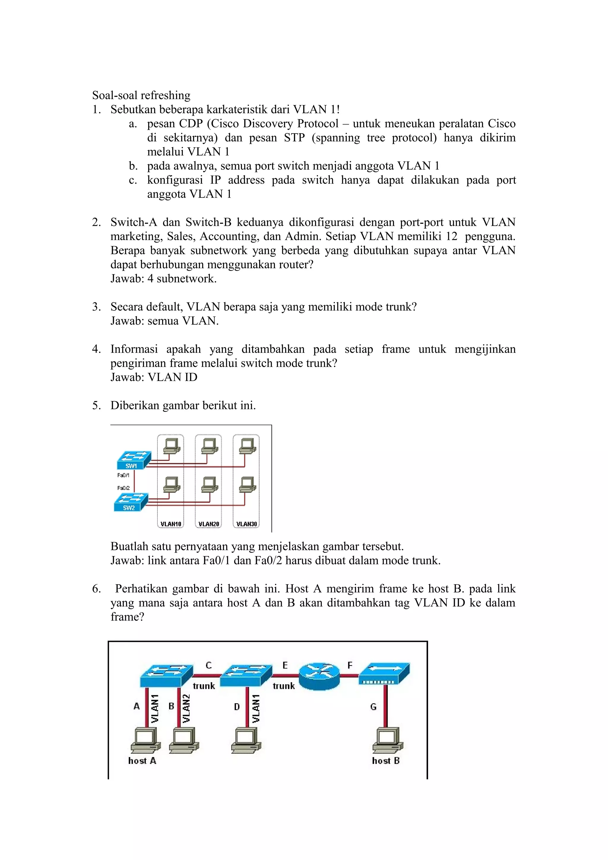 Soal-soal refreshing
1. Sebutkan beberapa karkateristik dari VLAN 1!
a. pesan CDP (Cisco Discovery Protocol – untuk meneukan peralatan Cisco
di sekitarnya) dan pesan STP (spanning tree protocol) hanya dikirim
melalui VLAN 1
b. pada awalnya, semua port switch menjadi anggota VLAN 1
c. konfigurasi IP address pada switch hanya dapat dilakukan pada port
anggota VLAN 1
2. Switch-A dan Switch-B keduanya dikonfigurasi dengan port-port untuk VLAN
marketing, Sales, Accounting, dan Admin. Setiap VLAN memiliki 12 pengguna.
Berapa banyak subnetwork yang berbeda yang dibutuhkan supaya antar VLAN
dapat berhubungan menggunakan router?
Jawab: 4 subnetwork.
3. Secara default, VLAN berapa saja yang memiliki mode trunk?
Jawab: semua VLAN.
4. Informasi apakah yang ditambahkan pada setiap frame untuk mengijinkan
pengiriman frame melalui switch mode trunk?
Jawab: VLAN ID
5. Diberikan gambar berikut ini.
Buatlah satu pernyataan yang menjelaskan gambar tersebut.
Jawab: link antara Fa0/1 dan Fa0/2 harus dibuat dalam mode trunk.
6. Perhatikan gambar di bawah ini. Host A mengirim frame ke host B. pada link
yang mana saja antara host A dan B akan ditambahkan tag VLAN ID ke dalam
frame?
 