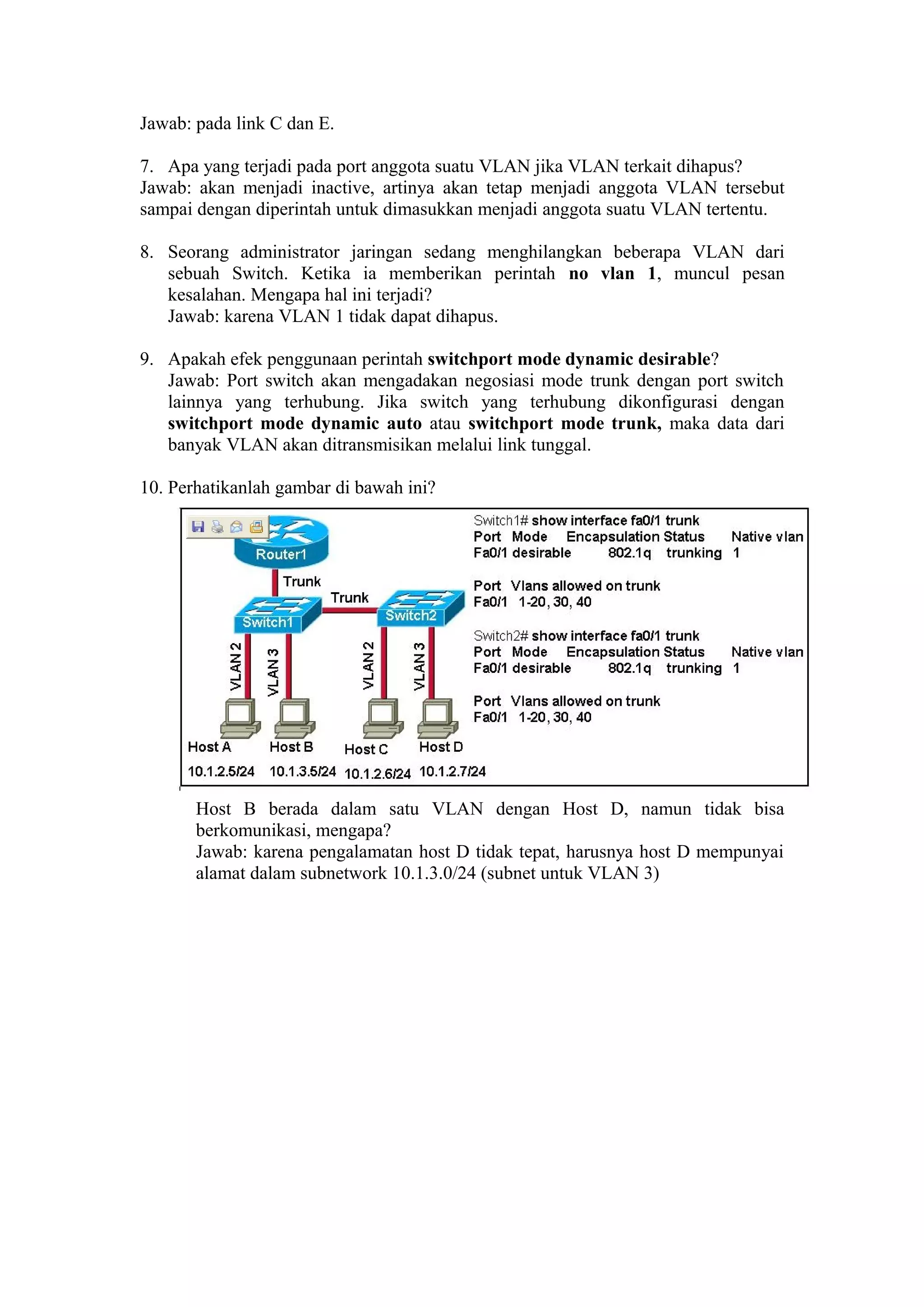 Jawab: pada link C dan E.
7. Apa yang terjadi pada port anggota suatu VLAN jika VLAN terkait dihapus?
Jawab: akan menjadi inactive, artinya akan tetap menjadi anggota VLAN tersebut
sampai dengan diperintah untuk dimasukkan menjadi anggota suatu VLAN tertentu.
8. Seorang administrator jaringan sedang menghilangkan beberapa VLAN dari
sebuah Switch. Ketika ia memberikan perintah no vlan 1, muncul pesan
kesalahan. Mengapa hal ini terjadi?
Jawab: karena VLAN 1 tidak dapat dihapus.
9. Apakah efek penggunaan perintah switchport mode dynamic desirable?
Jawab: Port switch akan mengadakan negosiasi mode trunk dengan port switch
lainnya yang terhubung. Jika switch yang terhubung dikonfigurasi dengan
switchport mode dynamic auto atau switchport mode trunk, maka data dari
banyak VLAN akan ditransmisikan melalui link tunggal.
10. Perhatikanlah gambar di bawah ini?
Host B berada dalam satu VLAN dengan Host D, namun tidak bisa
berkomunikasi, mengapa?
Jawab: karena pengalamatan host D tidak tepat, harusnya host D mempunyai
alamat dalam subnetwork 10.1.3.0/24 (subnet untuk VLAN 3)
 