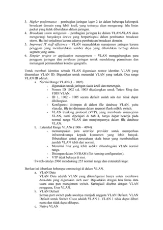 3. Higher performance – pembagian jaringan layer 2 ke dalam beberapa kelompok
broadcast domain yang lebih kecil, yang tentunya akan mengurangi lalu lintas
packet yang tidak dibutuhkan dalam jaringan.
4. Broadcast storm mitigation – pembagian jaringan ke dalam VLAN-VLAN akan
mengurangi banyaknya device yang berpartisipasi dalam pembuatan broadcast
storm. Hal ini terjadinya karena adanya pembatasan broadcast domain.
5. Improved IT staff efficiency – VLAN memudahkan manajemen jaringan karena
pengguna yang membutuhkan sumber daya yang dibutuhkan berbagi dalam
segmen yang sama.
6. Simpler project or application management – VLAN menggabungkan para
pengguna jaringan dan peralatan jaringan untuk mendukung perusahaan dan
menangani permasalahan kondisi geografis.
Untuk memberi identitas sebuah VLAN digunakan nomor identitas VLAN yang
dinamakan VLAN ID. Digunakan untuk menandai VLAN yang terkait. Dua range
VLAN ID adalah:
a. Normal Range VLAN (1 – 1005)
- digunakan untuk jaringan skala kecil dan menengah.
- Nomor ID 1002 s.d. 1005 dicadangkan untuk Token Ring dan
FDDI VLAN.
- ID 1, 1002 - 1005 secara default sudah ada dan tidak dapat
dihilangkan.
- Konfigurasi disimpan di dalam file database VLAN, yaitu
vlan.dat. file ini disimpan dalam memori flash milkik switch.
- VLAN trunking protocol (VTP), yang membantu manaejemn
VLAN, nanti dipelajari di bab 4, hanya dapat bekerja pada
normal range VLAN dan menyimpannya dalam file database
VLAN.
b. Extended Range VLANs (1006 – 4094)
- memampukan para seervice provider untuk memperluas
infrastrukturnya kepada konsumen yang lebih banyak.
Dibutuhkan untuk perusahaan skala besar yang membutuhkan
jumlah VLAN lebih dari normal.
- Memiliki fitur yang lebih sedikit dibandingakn VLAN normal
range.
- Disimpan dalam NVRAM (file running configuration).
- VTP tidak bekerja di sini.
Switch catalys 2960 mendukung 255 normal range dan extended range.
Berikut ini diberikan beberapa terminologi di dalam VLAN.
a. VLAN Data
VLAN Data adalah VLAN yang dikonfigurasi hanya untuk membawa
data-data yang digunakan oleh user. Dipisahkan dengan lalu lintas data
suara atau pun manajemen switch. Seringkali disebut dengan VLAN
pengguna, User VLAN.
b. VLAN Default
Semua port switch pada awalnya menjadi anggota VLAN Default. VLAN
Default untuk Switch Cisco adalah VLAN 1. VLAN 1 tidak dapat diberi
nama dan tidak dapat dihapus.
c. Native VLAN
 