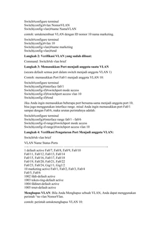 Switch#configure terminal
Switch(config)#vlan NomorVLAN
Switch(config-vlan)#name NamaVLAN
contoh: untukmembuat VLAN dengan ID nomor 10 nama marketing.
Switch#configure terminal
Switch(config)#vlan 10
Switch(config-vlan)#name marketing
Switch(config-vlan)#end
Langkah 2: Verifikasi VLAN yang sudah dibuat:
Command: Switch#sh vlan brief
Langkah 3: Memasukkan Port menjadi anggota suatu VLAN
(secara default semua port dalam switch menjadi anggota VLAN 1)
Contoh: memasukkan Port Fa0/1 menjadi anggota VLAN 10:
Switch#configure terminal
Switch(config)#interface fa0/1
Switch(config-if)#switchport mode access
Switch(config-if)#switchport access vlan 10
Switch(config-if)#end
Jika Anda ingin memasukkan beberapa port bersama-sama menjadi anggota port 10,
bisa juga menggunakan interface range. misal Anda ingin memasukkan port Fa0/1
sampai dengan Fa0/6, maka urutan perintahnya adalah:
Switch#configure terminal
Switch(config)#interface range fa0/1 - fa0/6
Switch(config-if-range)#switchport mode access
Switch(config-if-range)#switchport access vlan 10
Langkah 4: Verifikasi Pengaturan Port Menjadi anggota VLAN:
Switch#sh vlan brief
VLAN Name Status Ports
—- ——————————– ——— ——————————-
1 default active Fa0/7, Fa0/8, Fa0/9, Fa0/10
Fa0/11, Fa0/12, Fa0/13, Fa0/14
Fa0/15, Fa0/16, Fa0/17, Fa0/18
Fa0/19, Fa0/20, Fa0/21, Fa0/22
Fa0/23, Fa0/24, Gig1/1, Gig1/2
10 marketing active Fa0/1, Fa0/2, Fa0/3, Fa0/4
Fa0/5, Fa0/6
1002 fddi-default active
1003 token-ring-default active
1004 fddinet-default active
1005 trnet-default active
Menghapus VLAN: Bila Anda Menghapus sebuah VLAN, Anda dapat menggunakan
perintah “no vlan NomorVlan.
contoh: perintah untukmenghapus VLAN 10:
 