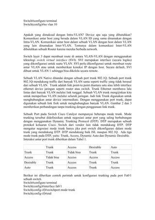 Switch#configure terminal
Switch(config)#no vlan 10
Apakah yang dimaksud dengan Intra-VLAN? Device apa saja yang dibutuhkan?
Komunikasi antar host yang berada dalam VLAN ID yang sama dinamakan dengan
Intra-VLAN. Komunikasi antar host dalam sebuah VLAN dengan host dalam VLAN
yang lain dinamakan Inter-VLAN. Tentunya dalam komunikasi Inter-VLAN
dibutuhkan sebuah Router karena mereka berbeda network.
Switch layer 3 dapat membuat route di antara VLAN-VLAN dengan menggunakan
teknologi switch virtual interface (SVI). SVI merupakan interface (secara logika)
yang dikonfigurasi untuk suatu VLAN. SVI perlu dikonfigurasi untuk membuat route
antar VLAN atau untuk memberikan koneksi IP dengan host. Secara default, SVI
dibuat untuk VLAN 1 sehingga bisa dikelola secara remote.
Sebuah VLAN Native ditandai dengan sebuah port trunk 802.1Q. Sebuah port trunk
802.1Q mendukung traffic dari banyak VLAN sama seperti traffic yang tidak berasal
dari sebuah VLAN. Trunk adalah link point-to point diantara satu atau lebih interface
ethernet device jaringan seperti router atau switch. Trunk Ethernet membawa lalu
lintas dari banyak VLAN melalui link tunggal. Sebuah VLAN trunk mengijinkan kita
untuk memperluas VLAN melalui seluruh jaringan. Jadi link Trunk digunakan untuk
menghubungkan antar device intermediate. Dengan menggunakan port trunk, dapat
digunakan sebuah link fisik untuk menghubungkan banyak VLAN. Gambar 2 dan 3
memberikan perbandingan tanpa trunking dengan penggunaan link trunk.
Sebuah Port pada Switch Cisco Catalyst mempunyai beberapa mode trunk. Mode
trunking tersebut didefinisikan untuk negosiasi antar port yang saling berhubungan
dengan menggunakan Dynamic Trunking Protocol (DTP). DTP merupakan sebuah
protokol keluaran Cisco. Switch dari vendor lain tidak mendukung DTP. DTP
mengatur negosiasi mode trunk hanya jika port switch dikonfigurasi dalam mode
trunk yang mendukung DTP. DTP mendukung baik ISL maupun 802.1Q. Ada tiga
mode trunk pada DTP, yaitu: Trunk, Access, Dynamic Auto dan Dynamic Desirable.
Interaksi antar port trunk diberikan dalam Tabel 1.
Trunk Access Desirable Auto
Trunk Trunk Tidak bisa Trunk Trunk
Access Tidak bisa Access Access Access
Desirable Trunk Access Trunk Trunk
Auto Trunk Access Trunk Access
Berikut ini diberikan contoh perintah untuk konfigurasi trunking pada port Fa0/1
sebuah switch.
Switch#configure terminal
Switch(config)#interface fa0/1
Switch(config-if)#switchport mode trunk
Switch(config-if)#end
 