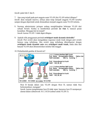 Jawab: pada link C dan E.
7. Apa yang terjadi pada port anggota suatu VLAN jika VLAN terkait dihapus?
Jawab: akan menjadi inactive, artinya akan tetap menjadi anggota VLAN tersebut
sampai dengan diperintah untuk dimasukkan menjadi anggota suatu VLAN tertentu.
8. Seorang administrator jaringan sedang menghilangkan beberapa VLAN dari
sebuah Switch. Ketika ia memberikan perintah no vlan 1, muncul pesan
kesalahan. Mengapa hal ini terjadi?
Jawab: karena VLAN 1 tidak dapat dihapus.
9. Apakah efek penggunaan perintah switchport mode dynamic desirable?
Jawab: Port switch akan mengadakan negosiasi mode trunk dengan port switch
lainnya yang terhubung. Jika switch yang terhubung dikonfigurasi dengan
switchport mode dynamic auto atau switchport mode trunk, maka data dari
banyak VLAN akan ditransmisikan melalui link tunggal.
10. Perhatikanlah gambar di bawah ini?
Host B berada dalam satu VLAN dengan Host D, namun tidak bisa
berkomunikasi, mengapa?
Jawab: karena pengalamatan host D tidak tepat, harusnya host D mempunyai
alamat dalam subnetwork 10.1.3.0/24 (subnet untuk VLAN 3)
 