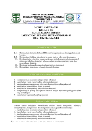 YAYASAN WIDYA BHAKTI
SEKOLAH MENENGAH ATAS SANTA ANGELA
TERAKREDITASI A
Jl. Merdeka No. 24 Bandung  022. 4214714 – Fax.022. 4222587
http//: www.smasantaangela.sch.id, e-mail : smaangela@yahoo.co.id
043
URS is member of Registar of Standards (Holding) Ltd.
ISO 9001 : 2008 Cert. No. 47484/A/0001/UK/En
MODUL AKUNTANSI
KELAS X IIS
TAHUN AJARAN 2015/2016
“AKUNTANSI SEBAGAI SISTEM INFORMASI
Oleh : Ella Ekaristy, S.Pd
1.1. Mensyukuri karunia Tuhan YME atas keragaman dan keunggulan antar
bangsa.
1.2. Mensyukuri hakikat akuntansi sebagai sistem informasi keuangan.
2.1. Bersikap jujur, disiplin, tanggung jawab, peduli, responsif dan proaktif
dalam melakukan kegiatan tahapan akuntansi perusahaan jasa dan
perusahaan dagang.
3.7. Mendeskripsikan akuntansi sebagai sistem informasi
4.7. Menyajikan akuntansi sebagai sistem informasi
1. Mendeskripsikan akuntansi sebagai sistem informasi
2. Menjelaskan syarat-syarat kualitas informasi akuntansi
3. Membedakan antara pengguna informasi akuntansi internal dan eksternal
4. Menjelaskan bidang-bidang dalam akuntansi
5. Menjelaskan bidang-bidang profesi dalam akuntansi
6. Menghubungkan prinsip etika profesi akuntan dengan kenyataan pelanggaran etika
yang nyata terjadi
7. Menjelaskan kegunaan SAK bagi akuntan
Setelah selesai mengikuti pembelajaran melalui proses mengamati, menanya,
mengeksplorasi, mengasosiasi, dan mengomunikasikan, peserta didik mampu:
1. Mendeskripsikan akuntansi sebagai sistem informasi
2. Menjelaskan syarat-syarat kualitas informasi akuntansi
3. Membedakan antara pengguna informasi akuntansi internal dan eksternal
4. Menjelaskan bidang-bidang dalam akuntansi
5. Menjelaskan bidang-bidang profesi dalam akuntansi
KOMPETENSI DASAR
INDIKATOR PENCAPAIAN KOMPETENSI
TUJUAN PEMBELAJARAN
 