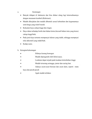 a.                      Keutungan
     •   Banyak didapat di Indonesia dan bisa didaur ulang lagi ketersediaannya
         dengan menanam kembali (Reboisasi).
     •   Mudah dikerjakan dan mudah dibentuk sesuai kebutuhan dan kegunaannya
         serta harga yang relatif murah.
     •   Kekuatan kayu cukup tinggi dan ringan.
     •   Daya tahan terhadap listrik dan bahan kimia (kecuali bahan imia yang keras)
         cukup tinggi/baik.
     •   Pada jenis kayu tertentu mempunyai tekstur yang indah, sehingga mempnyai
         nilai dekoratif yang indah/baik.
     •   Kedap suara.


b. Kerugian/kekurangan
     •                     Sifatnya kurang homogen
     •                     Mudah dipengaruhi oleh iklim/cuaca.
     •                     Lendutan dapat terjadi pada keadaan kelembaban tinggi.
     •                     Mudah terserang serangga, jamur dan cacing laut.
     •                     Adanya cacat-cacat bawaan dan cacat alam, seperti : mata
         kayu dan pecah-pecah
     •                     Agak mudah terbakar.
 