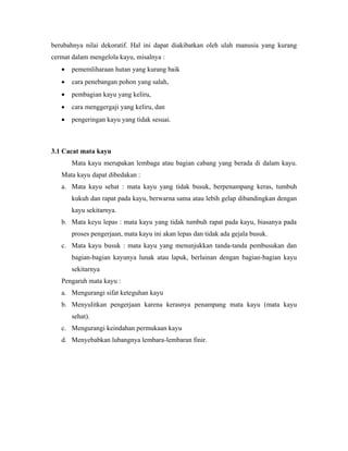 berubahnya nilai dekoratif. Hal ini dapat diakibatkan oleh ulah manusia yang kurang
cermat dalam mengelola kayu, misalnya :
   •   pememliharaan hutan yang kurang baik
   •   cara penebangan pohon yang salah,
   •   pembagian kayu yang keliru,
   •   cara menggergaji yang keliru, dan
   •   pengeringan kayu yang tidak sesuai.



3.1 Cacat mata kayu
       Mata kayu merupakan lembaga atau bagian cabang yang berada di dalam kayu.
   Mata kayu dapat dibedakan :
   a. Mata kayu sehat : mata kayu yang tidak busuk, berpenampang keras, tumbuh
       kukuh dan rapat pada kayu, berwarna sama atau lebih gelap dibandingkan dengan
       kayu sekitarnya.
   b. Mata keyu lepas : mata kayu yang tidak tumbuh rapat pada kayu, biasanya pada
       proses pengerjaan, mata kayu ini akan lepas dan tidak ada gejala busuk.
   c. Mata kayu busuk : mata kayu yang menunjukkan tanda-tanda pembusukan dan
       bagian-bagian kayunya lunak atau lapuk, berlainan dengan bagian-bagian kayu
       sekitarnya
   Pengaruh mata kayu :
   a. Mengurangi sifat keteguhan kayu
   b. Menyulitkan pengerjaan karena kerasnya penampang mata kayu (mata kayu
       sehat).
   c. Mengurangi keindahan permukaan kayu
   d. Menyebabkan lubangnya lembara-lembaran finir.
 