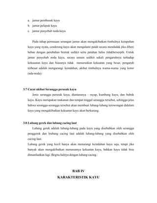 a. jamur pembusuk kayu
   b. jamur pelapuk kayu
   c. jamur penyebab noda kayu


      Pada tahap permuaan serangan jamur akan mengakibatkan timbulnya kerapuhan
   kayu yang nyata, cenderung kayu akan mengalami patah secara mendadak jika diberi
   beban dengan perubahan bentuk sedikit serta patahan halus tidakberserpih. Untuk
   jamur penyebab noda kayu, secara umum sedikit sekali pengaruhnya terhadap
   kekauatan kayu dan biasanya tidak menurunkan kekuatan yang besar, pengaruh
   terbesar adalah mengurangi keindahan, akibat timbulnya warna-warna yang kotor
   (nda-noda).




3.7 Cacat akibat Serangga perusak kayu
      Jenis serangga perusak kayu, diantaranya : rayap, kumbang kayu, dan bubuk
   kayu. Kayu merupakan makanan dan tempat tinggal serangga tersebut, sehingga jelas
   bahwa serangga-serangga tersebut akan membuat lubang-lubang terowongan didalam
   kayu yang mengakibatkan kekuatan kayu akan berkurang.



3.8 Lubang gerek dan lubang cacing laut
      Lubang gerek adalah lubang-lubang pada kayu yang disebabkan oleh serangga
   penggerek dan leubang cacing laut adalah lubang-lubang yang disebabkan oleh
   cacing laut.
   Lubang gerek yang kecil hanya akan menurangi keindahan kayu saja, tetapi jika
   banyak akan mengakibatkan menurunnya kekuatan kayu, bahkan kayu tidak bisa
   dimanfaatkan lagi. Begitu halnya dengan lubang cacing.




                                     BAB IV
                           KARAKTERISTIK KAYU
 
