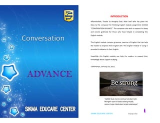 SIKMA EDUCARE CENTER ©copyright_idham SIKMA EDUCARE CENTER ©copyright_idham
INTRODUCTION
Alhamdulillah, Thanks to Almighty God, Allah SWT who has given His
bless to the composer for finishing English module assignment entitled
"CONVERSATION ADVANCE". The composer also wish to express his deep
and sincere gratitude for those who have helped in completing this
English module.
This English module contains grammar, exercise of English that can help
the reader to improve their English skill. This English module in using is
provided to advance in their English.
Hopefully, this English module can help the readers to expand their
knowledge about English studying.
Tasikmalaya, January 1st, 2015
“Jadilah kuat, karena semua hal akan baik .
Mungkin saat ini badai sedang terjadi,
namun hujan tidak akan terjadi selamanya”
 