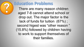There are many reason children
aged 7-8 cannot attend school or
drop out. The major factor is the
lack of funds for tuition (67%) ;
second higest was “other reason “
(15.8%) followed by children having
to work to support themselves of
their families.
 