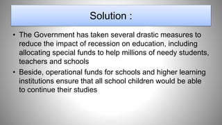 Solution :
• The Government has taken several drastic measures to
reduce the impact of recession on education, including
allocating special funds to help millions of needy students,
teachers and schools
• Beside, operational funds for schools and higher learning
institutions ensure that all school children would be able
to continue their studies
 