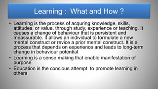 Learning : What and How ?
• Learning is the process of acquring knowledge, skills,
attitudes, or value, through study, experience or teaching. It
causes a change of behaviour that is persistent and
meassurable. It allows an individual to formulate a new
mental construct or revice a prior mental construct. It is a
process that depends on experience and leads to long-term
change in behaviour potential
• Learning is a sense making that enable manifestation of
purpose
• Education is the concious attempt to promote learning in
others
 