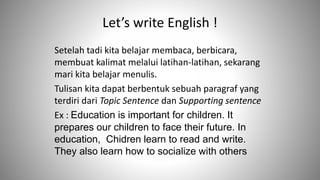Let’s write English !
Setelah tadi kita belajar membaca, berbicara,
membuat kalimat melalui latihan-latihan, sekarang
mari kita belajar menulis.
Tulisan kita dapat berbentuk sebuah paragraf yang
terdiri dari Topic Sentence dan Supporting sentence
Ex : Education is important for children. It
prepares our children to face their future. In
education, Chidren learn to read and write.
They also learn how to socialize with others
 
