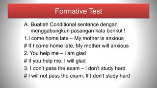 Formative Test
A. Buatlah Conditional sentence dengan
menggabungkan pasangan kata berikut !
1.I come home late – My mother is anxious
# If I come home late, My mother will anxious
2. You help me – I am glad
# If you help me, I will glad
3. I don’t pass the exam – I don’t study hard
# I will not pass the exam, If I don’t study hard
 