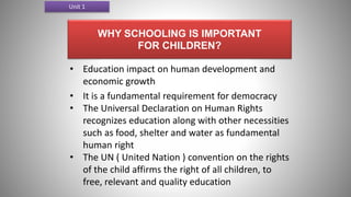 WHY SCHOOLING IS IMPORTANT
FOR CHILDREN?
• Education impact on human development and
economic growth
• It is a fundamental requirement for democracy
• The Universal Declaration on Human Rights
recognizes education along with other necessities
such as food, shelter and water as fundamental
human right
• The UN ( United Nation ) convention on the rights
of the child affirms the right of all children, to
free, relevant and quality education
Unit 1
 