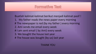 Buatlah kalimat-kalimat berikut menjadi kalimat pasif !
1. My father reads the news paper every morning
# The newspaper is red (by my father ) every morning
2. Ami sends me email every week
# I am sent email ( by Ami) every week
3. We bought the house last year
# The house was bought (by us) last year
THANK YOU
 