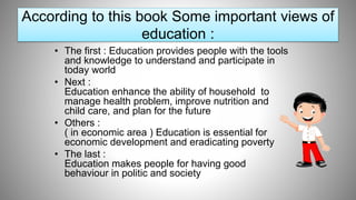 • The first : Education provides people with the tools
and knowledge to understand and participate in
today world
• Next :
Education enhance the ability of household to
manage health problem, improve nutrition and
child care, and plan for the future
• Others :
( in economic area ) Education is essential for
economic development and eradicating poverty
• The last :
Education makes people for having good
behaviour in politic and society
According to this book Some important views of
education :
 