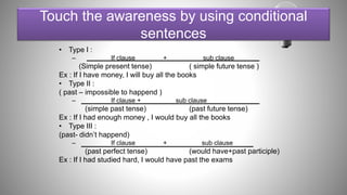 Touch the awareness by using conditional
sentences
• Type I :
– If clause + sub clause
(Simple present tense) ( simple future tense )
Ex : If I have money, I will buy all the books
• Type II :
( past – impossible to happend )
– If clause + sub clause
(simple past tense) (past future tense)
Ex : If I had enough money , I would buy all the books
• Type III :
(past- didn’t happend)
– If clause + sub clause
(past perfect tense) (would have+past participle)
Ex : If I had studied hard, I would have past the exams
 