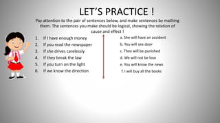 Pay attention to the pair of sentences below, and make sentences by mathing
them. The sentences you make should be logical, showing the relation of
cause and effect !
1. If I have enough money
2. If you read the newspaper
3. If she drives carelessly
4. If they break the law
5. If you turn on the light
6. If we know the direction
LET’S PRACTICE !
a. She will have an accident
b. You will see door
c. They will be punished
d. We will not be lose
e. You will know the news
f. I will buy all the books
 