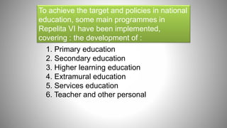 To achieve the target and policies in national
education, some main programmes in
Repelita VI have been implemented,
covering : the development of :
1. Primary education
2. Secondary education
3. Higher learning education
4. Extramural education
5. Services education
6. Teacher and other personal
 