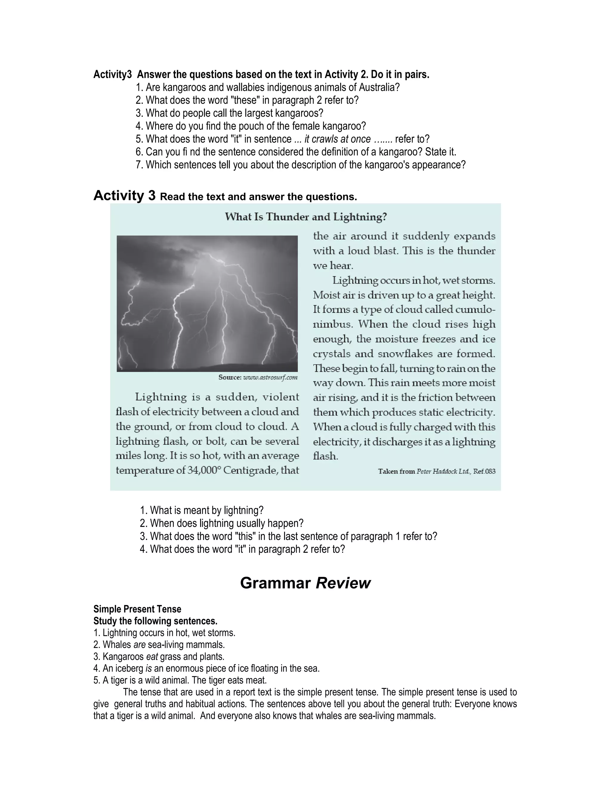 Activity3 Answer the questions based on the text in Activity 2. Do it in pairs.
          1. Are kangaroos and wallabies indigenous animals of Australia?
          2. What does the word "these" in paragraph 2 refer to?
          3. What do people call the largest kangaroos?
          4. Where do you find the pouch of the female kangaroo?
          5. What does the word "it" in sentence ... it crawls at once ….... refer to?
          6. Can you fi nd the sentence considered the definition of a kangaroo? State it.
          7. Which sentences tell you about the description of the kangaroo's appearance?

Activity 3 Read the text and answer the questions.




            1. What is meant by lightning?
            2. When does lightning usually happen?
            3. What does the word "this" in the last sentence of paragraph 1 refer to?
            4. What does the word "it" in paragraph 2 refer to?


                                       Grammar Review
Simple Present Tense
Study the following sentences.
1. Lightning occurs in hot, wet storms.
2. Whales are sea-living mammals.
3. Kangaroos eat grass and plants.
4. An iceberg is an enormous piece of ice floating in the sea.
5. A tiger is a wild animal. The tiger eats meat.
         The tense that are used in a report text is the simple present tense. The simple present tense is used to
give general truths and habitual actions. The sentences above tell you about the general truth: Everyone knows
that a tiger is a wild animal. And everyone also knows that whales are sea-living mammals.
 