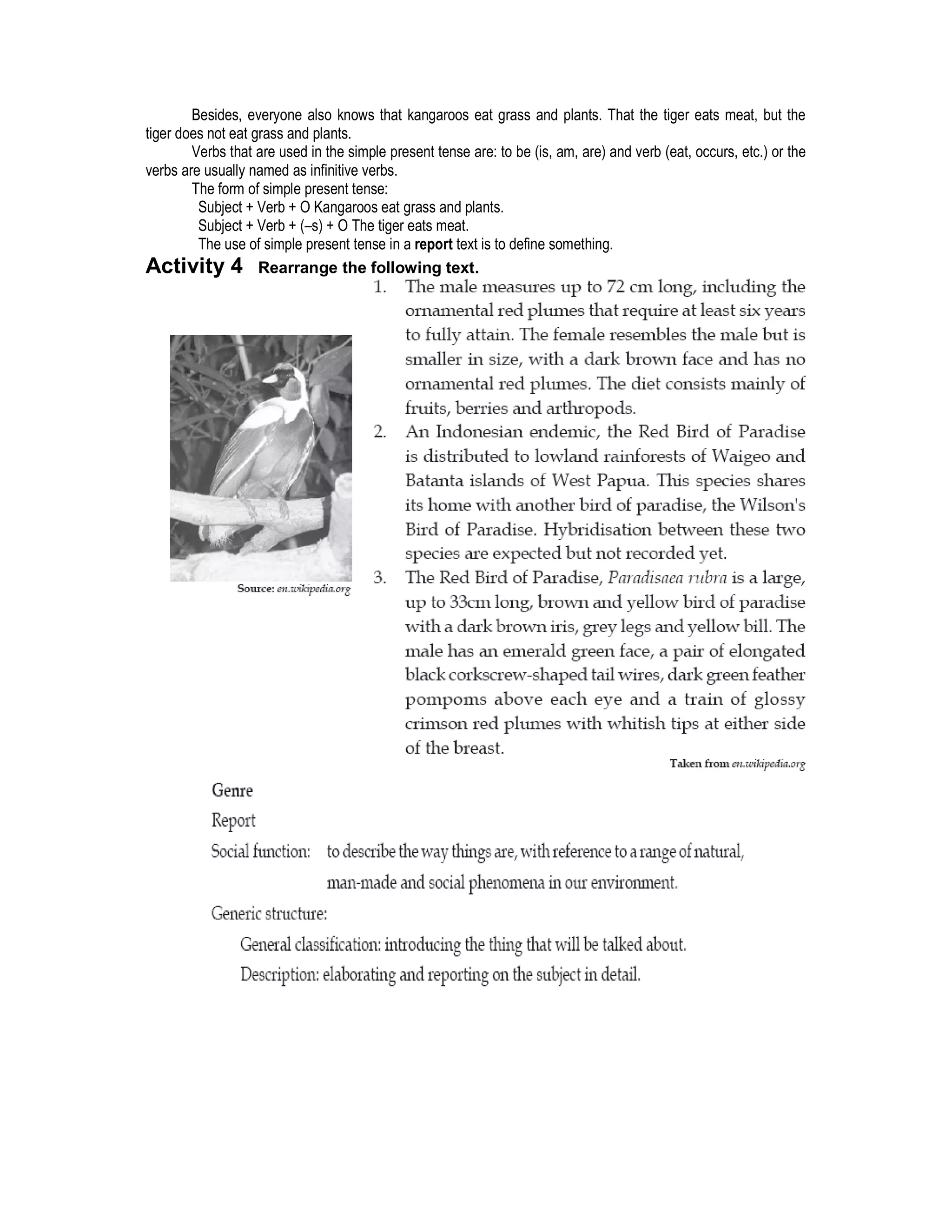 Besides, everyone also knows that kangaroos eat grass and plants. That the tiger eats meat, but the
tiger does not eat grass and plants.
        Verbs that are used in the simple present tense are: to be (is, am, are) and verb (eat, occurs, etc.) or the
verbs are usually named as infinitive verbs.
        The form of simple present tense:
         Subject + Verb + O Kangaroos eat grass and plants.
         Subject + Verb + (–s) + O The tiger eats meat.
         The use of simple present tense in a report text is to define something.
Activity 4 Rearrange the following text.
 
