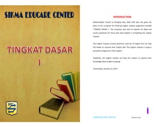 SIKMA EDUCARE CENTER ©copyright_idham SIKMA EDUCARE CENTER ©copyright_idham
INTRODUCTION
Alhamdulillah, Thanks to Almighty God, Allah SWT who has given His
bless to the composer for finishing English module assignment entitled
"TINGKAT DASAR I". The composer also wish to express his deep and
sincere gratitude for those who have helped in completing this English
module.
This English module contains grammar, exercise of English that can help
the reader to improve their English skill. This English module in using is
provided to beginner in their English.
Hopefully, this English module can help the readers to expand their
knowledge about English studying.
Tasikmalaya, January 1st, 2015
 