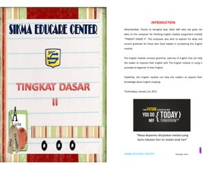 SIKMA EDUCARE CENTER ©copyright_idham SIKMA EDUCARE CENTER ©copyright_idham
INTRODUCTION
Alhamdulillah, Thanks to Almighty God, Allah SWT who has given His
bless to the composer for finishing English module assignment entitled
"TINGKAT DASAR II". The composer also wish to express his deep and
sincere gratitude for those who have helped in completing this English
module.
This English module contains grammar, exercise of English that can help
the reader to improve their English skill. This English module in using is
provided to beginner in their English.
Hopefully, this English module can help the readers to expand their
knowledge about English studying.
Tasikmalaya, January 1st, 2015
“Masa depanmu diciptakan melalui yang
kamu lakukan hari ini, bukan esok hari”
 