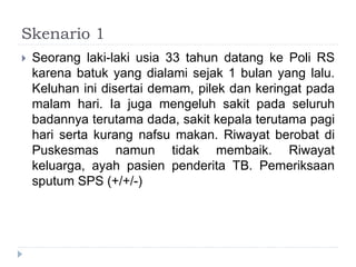 Skenario 1
 Seorang laki-laki usia 33 tahun datang ke Poli RS
karena batuk yang dialami sejak 1 bulan yang lalu.
Keluhan ini disertai demam, pilek dan keringat pada
malam hari. Ia juga mengeluh sakit pada seluruh
badannya terutama dada, sakit kepala terutama pagi
hari serta kurang nafsu makan. Riwayat berobat di
Puskesmas namun tidak membaik. Riwayat
keluarga, ayah pasien penderita TB. Pemeriksaan
sputum SPS (+/+/-)
 