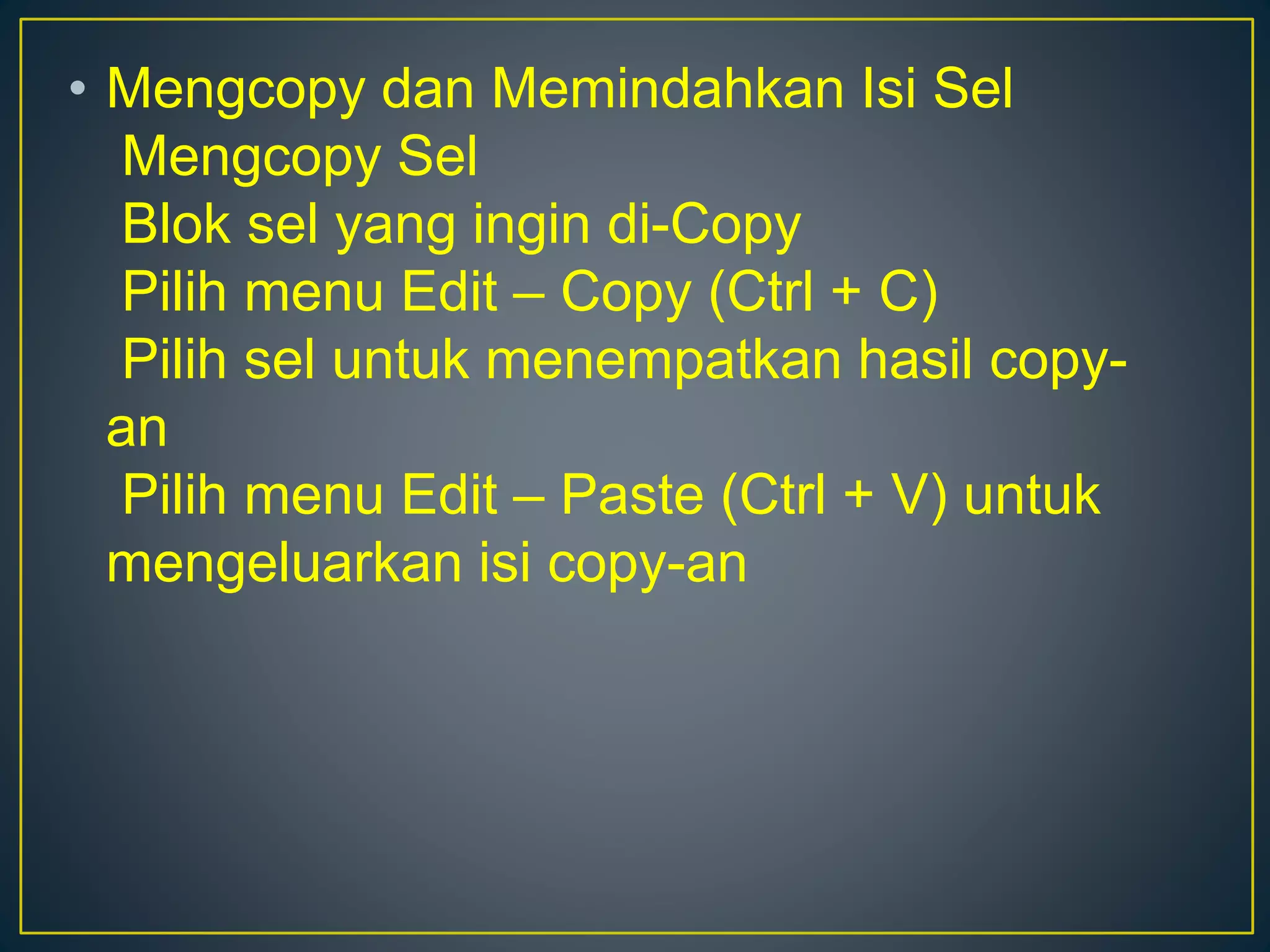 • Mengcopy dan Memindahkan Isi Sel
Mengcopy Sel
Blok sel yang ingin di-Copy
Pilih menu Edit – Copy (Ctrl + C)
Pilih sel untuk menempatkan hasil copy-
an
Pilih menu Edit – Paste (Ctrl + V) untuk
mengeluarkan isi copy-an
 