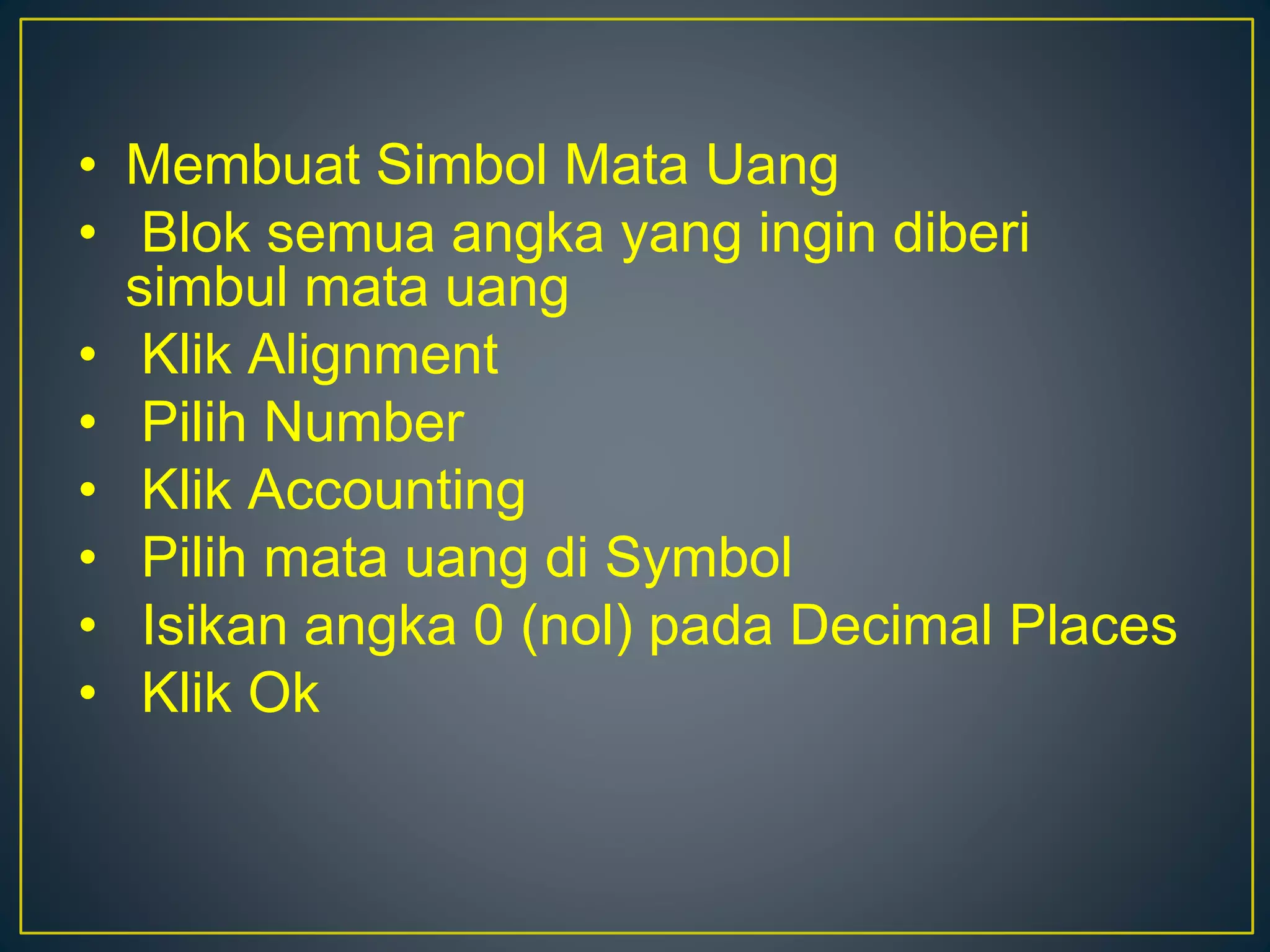 • Membuat Simbol Mata Uang
• Blok semua angka yang ingin diberi
simbul mata uang
• Klik Alignment
• Pilih Number
• Klik Accounting
• Pilih mata uang di Symbol
• Isikan angka 0 (nol) pada Decimal Places
• Klik Ok
 