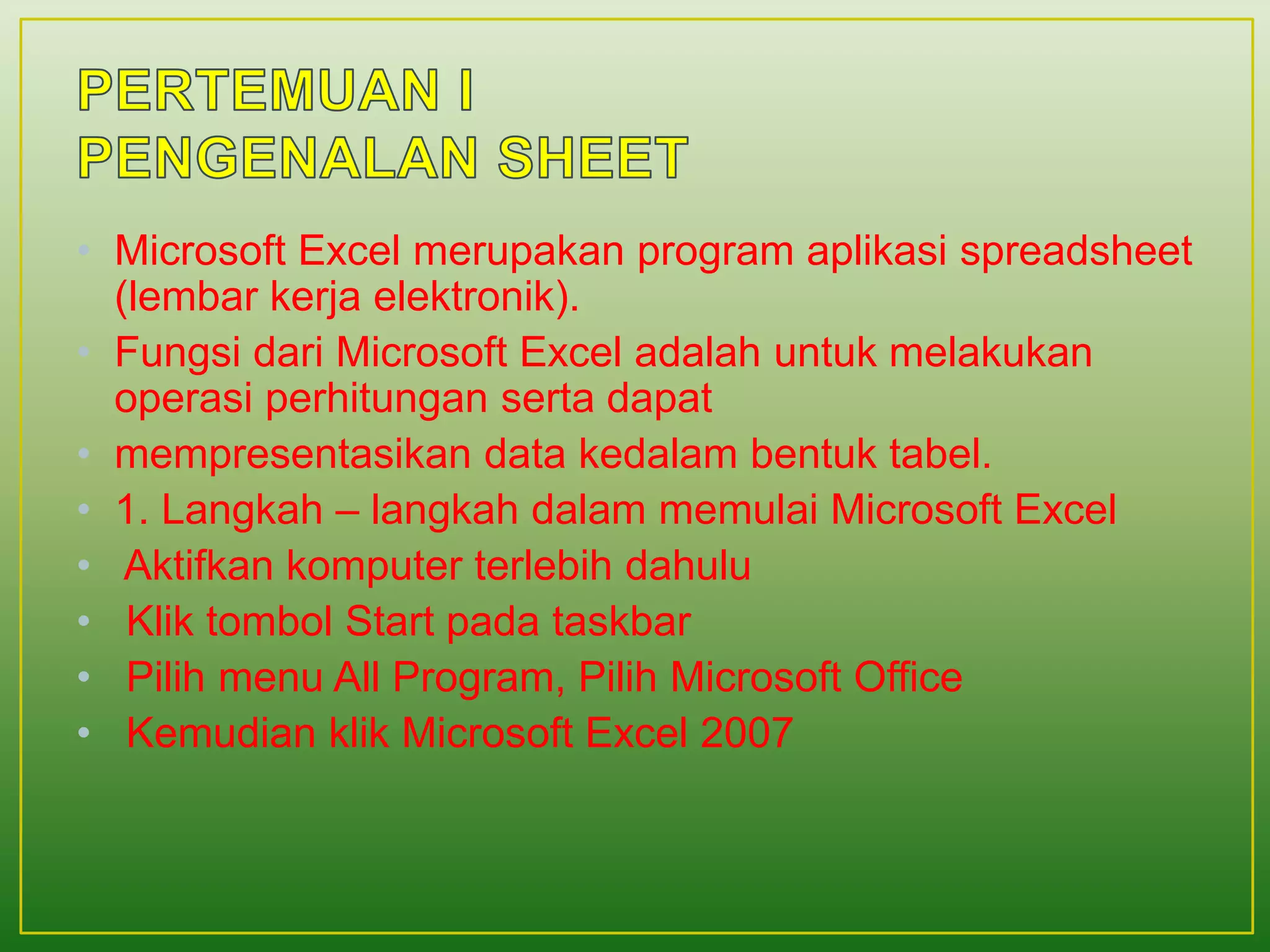 • Microsoft Excel merupakan program aplikasi spreadsheet
(lembar kerja elektronik).
• Fungsi dari Microsoft Excel adalah untuk melakukan
operasi perhitungan serta dapat
• mempresentasikan data kedalam bentuk tabel.
• 1. Langkah – langkah dalam memulai Microsoft Excel
• Aktifkan komputer terlebih dahulu
• Klik tombol Start pada taskbar
• Pilih menu All Program, Pilih Microsoft Office
• Kemudian klik Microsoft Excel 2007
 