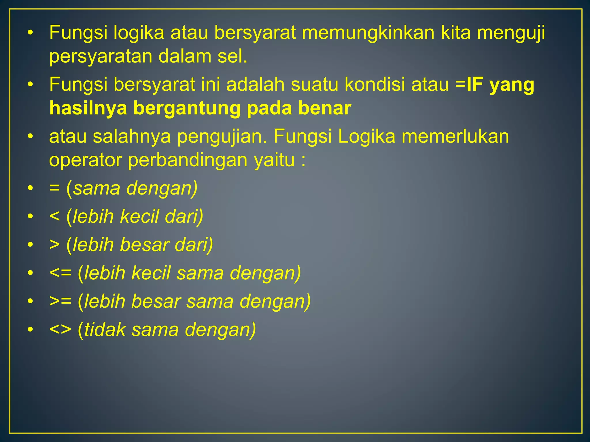 • Fungsi logika atau bersyarat memungkinkan kita menguji
persyaratan dalam sel.
• Fungsi bersyarat ini adalah suatu kondisi atau =IF yang
hasilnya bergantung pada benar
• atau salahnya pengujian. Fungsi Logika memerlukan
operator perbandingan yaitu :
• = (sama dengan)
• < (lebih kecil dari)
• > (lebih besar dari)
• <= (lebih kecil sama dengan)
• >= (lebih besar sama dengan)
• <> (tidak sama dengan)
 