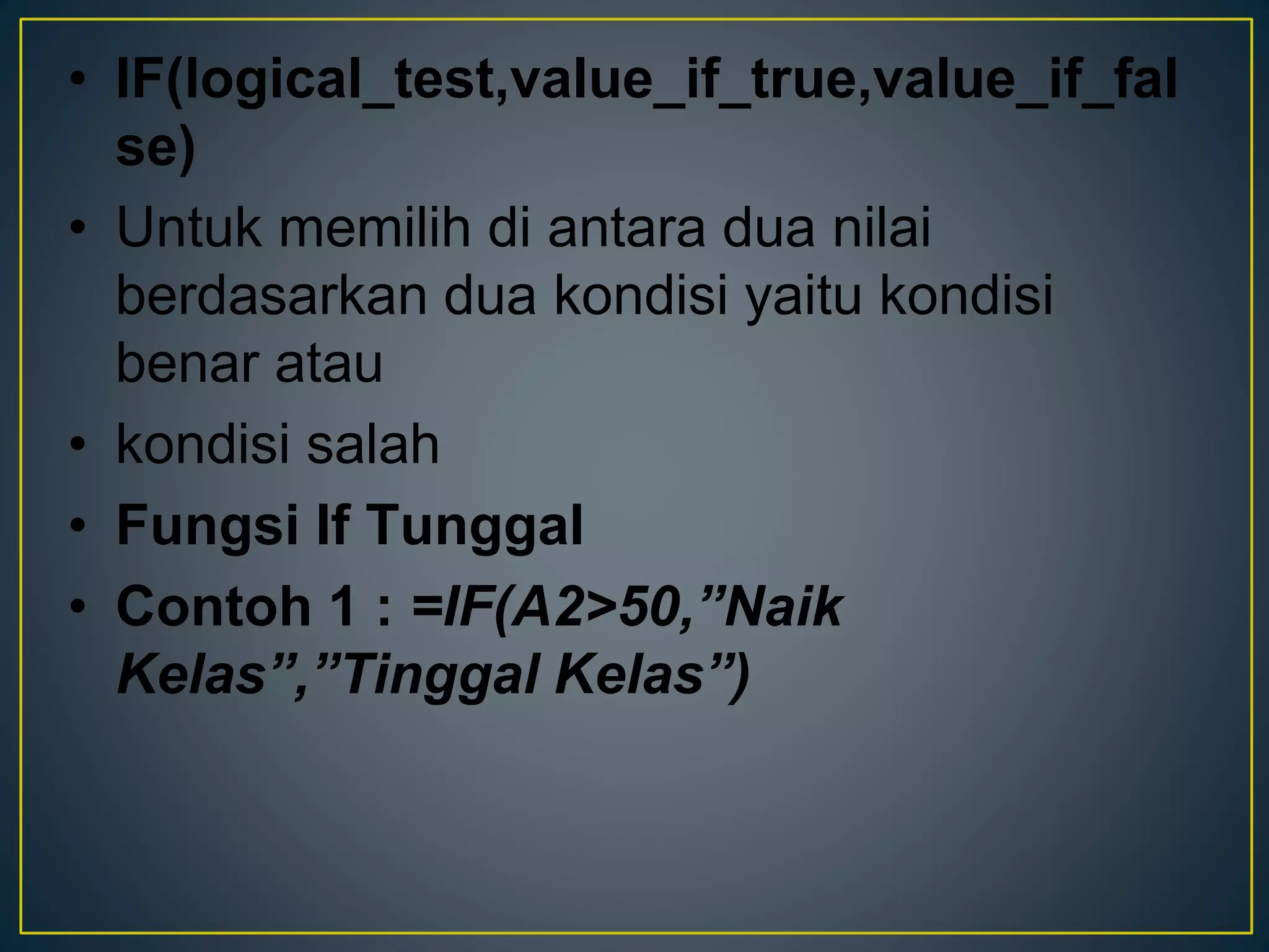 • IF(logical_test,value_if_true,value_if_fal
se)
• Untuk memilih di antara dua nilai
berdasarkan dua kondisi yaitu kondisi
benar atau
• kondisi salah
• Fungsi If Tunggal
• Contoh 1 : =IF(A2>50,”Naik
Kelas”,”Tinggal Kelas”)
 