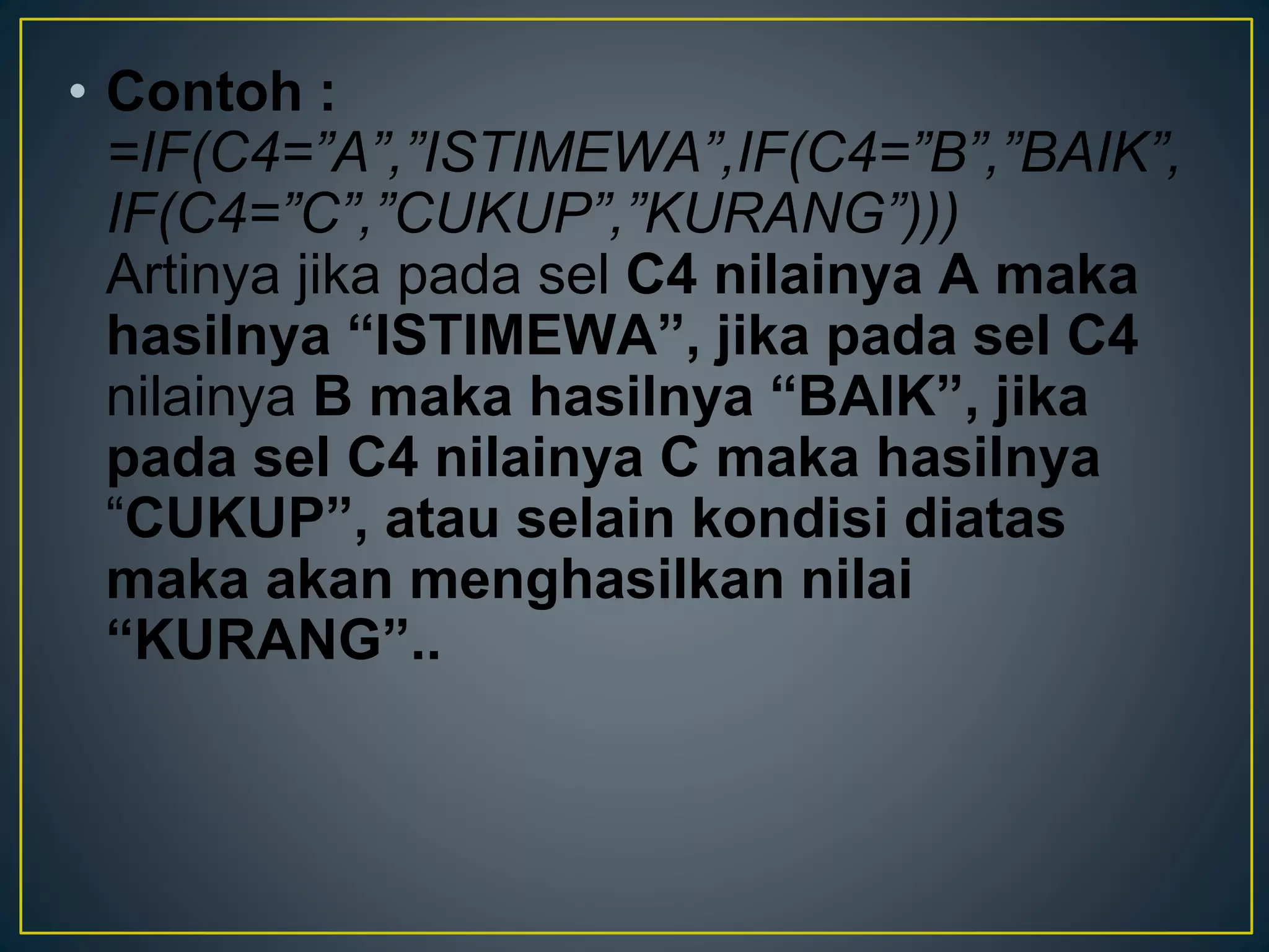 • Contoh :
=IF(C4=”A”,”ISTIMEWA”,IF(C4=”B”,”BAIK”,
IF(C4=”C”,”CUKUP”,”KURANG”)))
Artinya jika pada sel C4 nilainya A maka
hasilnya “ISTIMEWA”, jika pada sel C4
nilainya B maka hasilnya “BAIK”, jika
pada sel C4 nilainya C maka hasilnya
“CUKUP”, atau selain kondisi diatas
maka akan menghasilkan nilai
“KURANG”..
 