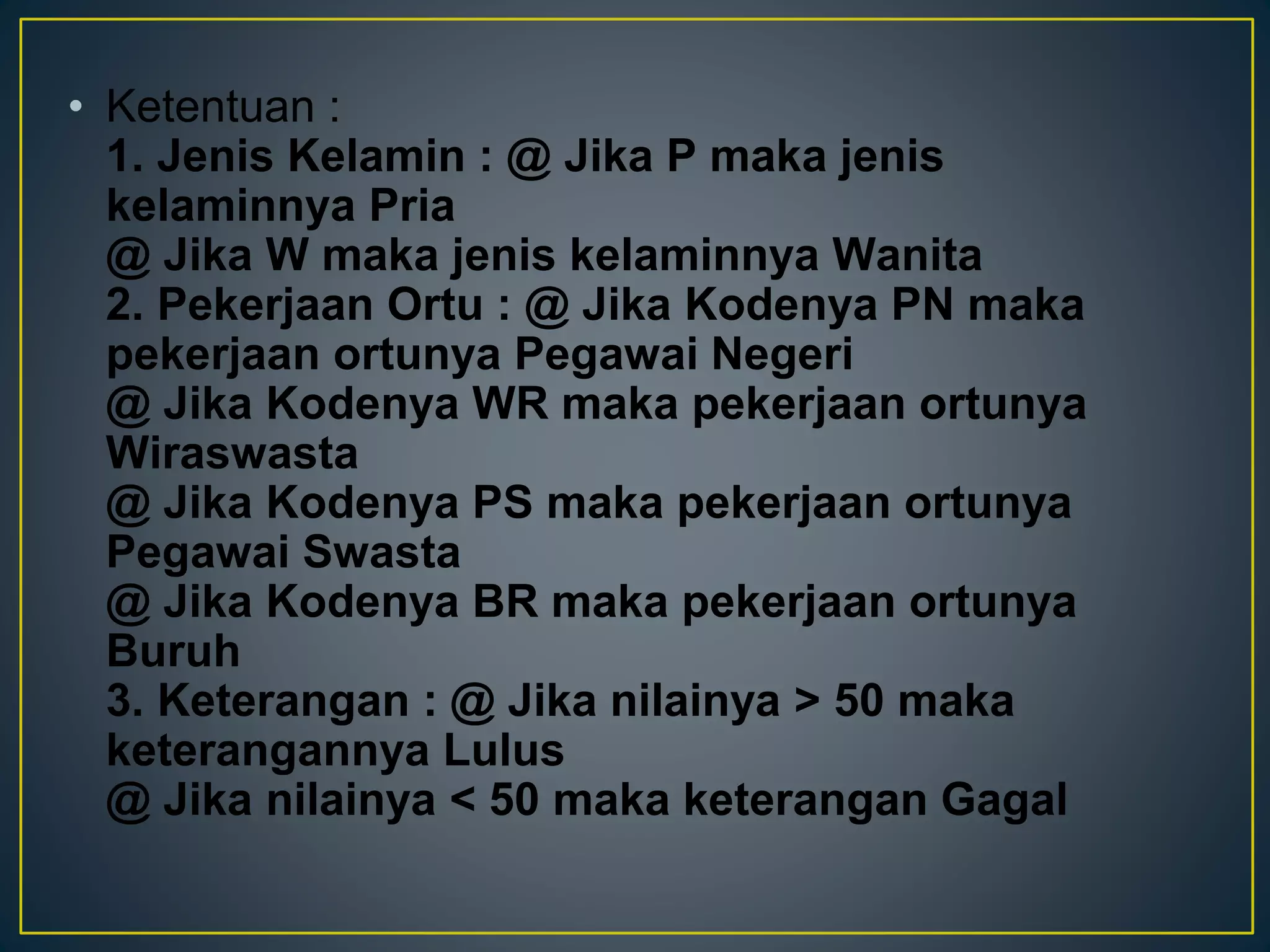 • Ketentuan :
1. Jenis Kelamin : @ Jika P maka jenis
kelaminnya Pria
@ Jika W maka jenis kelaminnya Wanita
2. Pekerjaan Ortu : @ Jika Kodenya PN maka
pekerjaan ortunya Pegawai Negeri
@ Jika Kodenya WR maka pekerjaan ortunya
Wiraswasta
@ Jika Kodenya PS maka pekerjaan ortunya
Pegawai Swasta
@ Jika Kodenya BR maka pekerjaan ortunya
Buruh
3. Keterangan : @ Jika nilainya > 50 maka
keterangannya Lulus
@ Jika nilainya < 50 maka keterangan Gagal
 