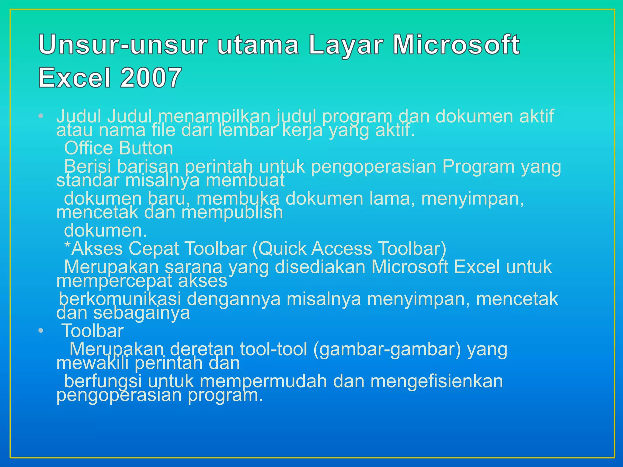 • Judul Judul menampilkan judul program dan dokumen aktif
atau nama file dari lembar kerja yang aktif.
Office Button
Berisi barisan perintah untuk pengoperasian Program yang
standar misalnya membuat
dokumen baru, membuka dokumen lama, menyimpan,
mencetak dan mempublish
dokumen.
*Akses Cepat Toolbar (Quick Access Toolbar)
Merupakan sarana yang disediakan Microsoft Excel untuk
mempercepat akses
berkomunikasi dengannya misalnya menyimpan, mencetak
dan sebagainya
• Toolbar
Merupakan deretan tool-tool (gambar-gambar) yang
mewakili perintah dan
berfungsi untuk mempermudah dan mengefisienkan
pengoperasian program.
 