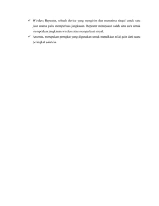 Wireless Repeater, sebuah device yang mengirim dan menerima sinyal untuk satu
juan utama yaitu memperluas jangkauan. Repeater merupakan salah satu cara untuk
memperluas jangkauan wireless atau memperkuat sinyal.
 Antenna, merupakan perngkat yang digunakan untuk menaikkan nilai gain dari suatu
perangkat wireless.
 