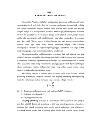 BAB II
KAJIAN TENTANG FISIKA RADIO
Komunikasi Wireless (nirkabel) menggunakan gelombang elektromagnet untuk
mengirimkan sinyal jarak jauh. Dari sisi pengguna, sambungan wireless tidak berbeda
jauh dengan sambungan jaringan lainnya: Web browser anda, e-mail, dan aplikasi
jaringan lainnya akan bekerja seperti biasanya. Akan tetapi gelombang radio memiliki
beberapa hal yang berbeda di bandingkan dengan kabel Ethernet. Contoh, sangat mudah
melihat jalur yang di ambil oleh kabel Ethernet – lihat lokasi colokan LAN di komputer
anda, ikuti kabel Ethernet sampai di ujung lainnya, dan anda akan menemukan jalur
tersebut! Anda juga dapat secara mudah memasang banyak kabel Ethernet
berdampingkan satu sama lain tanpa saling mengganggu, karena kabel akan sangat efektif
untuk menjaga agar sinyal menjalan dalam kabel tersebut saja.
Bagaimana cara kita melihat pancaran gelombang dari card wireless yang kita
gunakan? Apa yang terjadi jika gelombang terpantul oleh objek di ruangan atau bangunan
di sambungan luar ruang? Apakah mungkin beberapa card wireless digunakan di sebuah
lokasl yang sama tanpa saling berinterferensi (mengganggu)? Untuk dapat membangun
sebuah sambungan wireless berkecepatan tinggi yang stabil, sangat penting untuk
mengerti perilaku gelombang di dunia nyata.
Gelombang merupakan getaran yang merambat pada suatu medium, Sebuah
gelombang mempunyai kecepatan, frekuensi dan panjang gelombang. Masing-masing
parameter berhubungan melalui hubungan yang sederhana sebagai berikut ;
Ket : C = Kecepatan rambat gelombang pada medium ( m/s) cahaya
F = Frekuensi gelombang (Hz)
λ = Panjang gelombang (m)
Panjang gelombang (biasanya di kenal sebagai lambda, ?) adalah jarak yang di
ukur dari satu titik dari sebuah gelombang ke titik yang sama di gelombang selanjutnya.
Misalnya, dari puncak gelombang yang satu ke puncak gelombang yang selanjutnya.
Frekuensi adalah jumlah dari gelombang yang melalui titik tertentu dalam sebuah
 