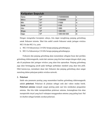 Dengan mengetahui kecepatan cahaya, kita dapat menghitung panjang gelombang
untuk frekuensi tertentu. Mari kita ambil contoh frekuensi untuk jaringan wireless
802.11b dan 802.11a, yaitu
a. 802.11b frekuensinya 2.4 GHz berapa panjang gelombangnya.
b. 802.11a frekuensinya 5.8 GHz berapa panjang gelombangnya.
Frekuensi dan panjang gelombang akan menentukan sebagian besar dari perilaku
gelombang elektromagnetik, mulai dari antenna yang kita buat sampai dengan objek yang
ada di perjalanan dari jaringan wireless yang akan kita operasikan. Panjang gelombang
juga akan bertanggung jawab pada berbagai perbedaan standard yang akan kita pilih.
Oleh karena-nya, memahami dasar dari frekuensi dan panjang gelombang akan sangat
menolong dalam pekerjaan praktis wireless network.
2. Polarisasi
Salah satu parameter penting yang menentukan kualitas gelombang elektromagnetik
adalah polarisasi. Polarisasi di jelaskan sebagai arah dari vektor medan listrik.
Polarisasi antenna menjadi sangat penting pada saat kita melakukan pengarahan
antenna. Jika kita tidak memperdulikan polarisasi antenna, kemungkinan kita akan
memperoleh sinyal yang kecil walaupun menggunakan antenna yang paling kuat. Hal
ini disebut sebagai ketidak cocokan polarisasi.
 